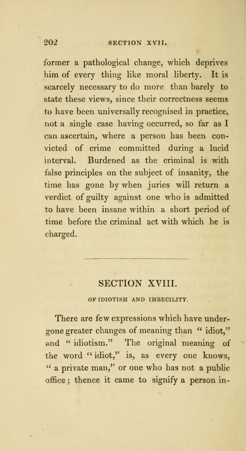 former a pathological change, which deprives him of every thing like moral liberty. It is scarcely necessary to do more than barely to state these views, since their correctness seems to have been universally recognised in practice, not a single case having occurred, so far as I can ascertain, where a person has been con- victed of crime committed during a lucid interval. Burdened as the criminal is with false principles on the subject of insanity, the time has gone by when juries will return a verdict of guilty against one who is admitted to have been insane within a short period of time before the criminal act with which he is charged. SECTION XVIII. OFIDIOTISM AND IMBECILITY. There are few expressions which have under- gone greater changes of meaning than idiot, and idiotism. The original meaning of the word idiot, is, as every one knows, a private man/' or one who has not a public office; thence it came to signify a person in-