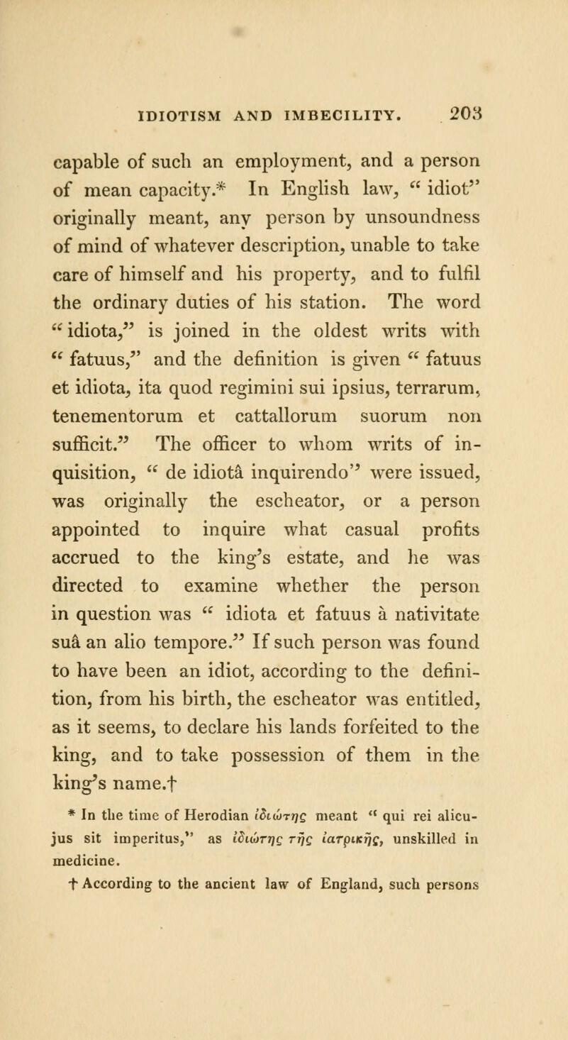 capable of such an employment, and a person of mean capacity * In English law, idiot originally meant, any person by unsoundness of mind of whatever description, unable to take care of himself and his property, and to fulfil the ordinary duties of his station. The word idiota, is joined in the oldest writs with fatuus, and the definition is given fatuus et idiota, ita quod regimini sui ipsius, terrarum, tenementorum et cattallorum suorum non sufficit. The officer to whom writs of in- quisition, de idiota inquirendo were issued, was originally the escheator, or a person appointed to inquire what casual profits accrued to the king's estate, and he was directed to examine whether the person in question was idiota et fatuus a nativitate sua an alio tempore. If such person was found to have been an idiot, according to the defini- tion, from his birth, the escheator was entitled, as it seems, to declare his lands forfeited to the king, and to take possession of them in the king's name.f * In the time of Herodian idtojTrjg meant a qui rei alicu- jus sit imperitus, as idiwr^c ttjq laTpiKijs, unskilled in medicine. + According to the ancient law of England, such persons