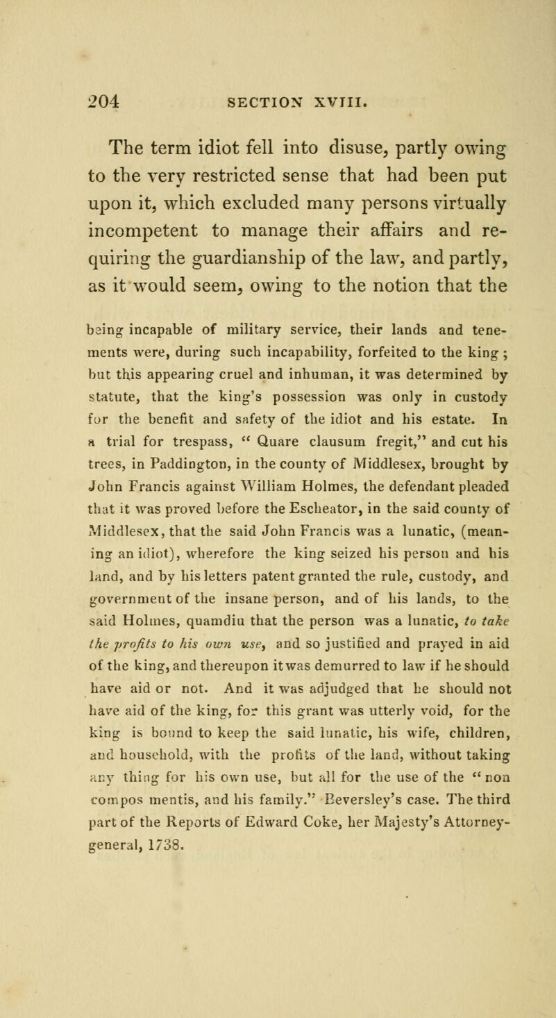 The term idiot fell into disuse, partly owing to the very restricted sense that had been put upon it, which excluded many persons virtually incompetent to manage their affairs and re- quiring the guardianship of the law, and partly, as it would seem, owing to the notion that the being incapable of military service, tbeir lands and tene- ments were, during such incapability, forfeited to the king ; but this appearing cruel and inhuman, it was determined by statute, that the king's possession was only in custody for the benefit and safety of the idiot and his estate. In a trial for trespass, Quare clausum fregit, and cut his trees, in Paddington, in the county of Middlesex, brought by John Francis against William Holmes, the defendant pleaded that it was proved before the Escheator, in the said county of Middlesex, that the said John Francis was a lunatic, (mean- ing an idiot), wherefore the king seized his person and his land, and by his letters patent granted the rule, custody, and government of the insane person, and of his lands, to the said Holmes, quamdiu that the person was a lunatic, to take the profits to his own use, and so justified and prayed in aid of the king, and thereupon itwas demurred to law if he should have aid or not. And it was adjudged that he should not have aid of the king, for this grant was utterly void, for the king is bound to keep the said lunatic, his wife, children, and household, with the profits of the land, without taking any thing for his own use, but all for the use of the non compos mentis, and his family. Eeversley's case. The third part of the Reports of Edward Coke, her Majesty's Attorney- general, 1738.