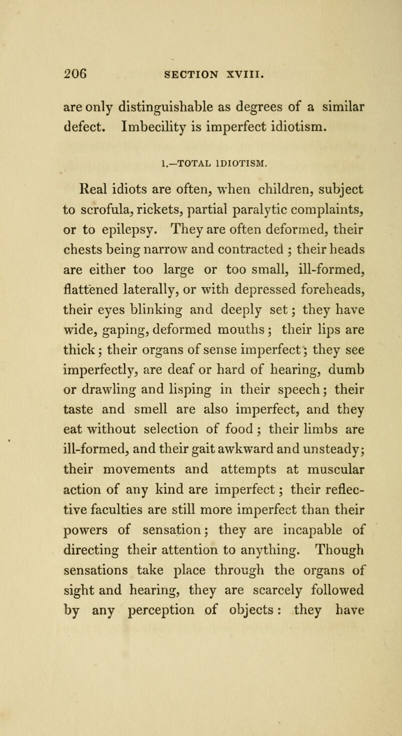 are only distinguishable as degrees of a similar defect. Imbecility is imperfect idiotism. l.-TOTAL IDIOTISM. Real idiots are often, when children, subject to scrofula, rickets, partial paralytic complaints, or to epilepsy. They are often deformed, their chests being narrow and contracted ; their heads are either too large or too small, ill-formed, flattened laterally, or with depressed foreheads, their eyes blinking and deeply set; they have wide, gaping, deformed mouths; their lips are thick j their organs of sense imperfect; they see imperfectly, are deaf or hard of hearing, dumb or drawling and lisping in their speech; their taste and smell are also imperfect, and they eat without selection of food ; their limbs are ill-formed, and their gait awkward and unsteady; their movements and attempts at muscular action of any kind are imperfect; their reflec- tive faculties are still more imperfect than their powers of sensation; they are incapable of directing their attention to anything. Though sensations take place through the organs of sight and hearing, they are scarcely followed by any perception of objects: they have