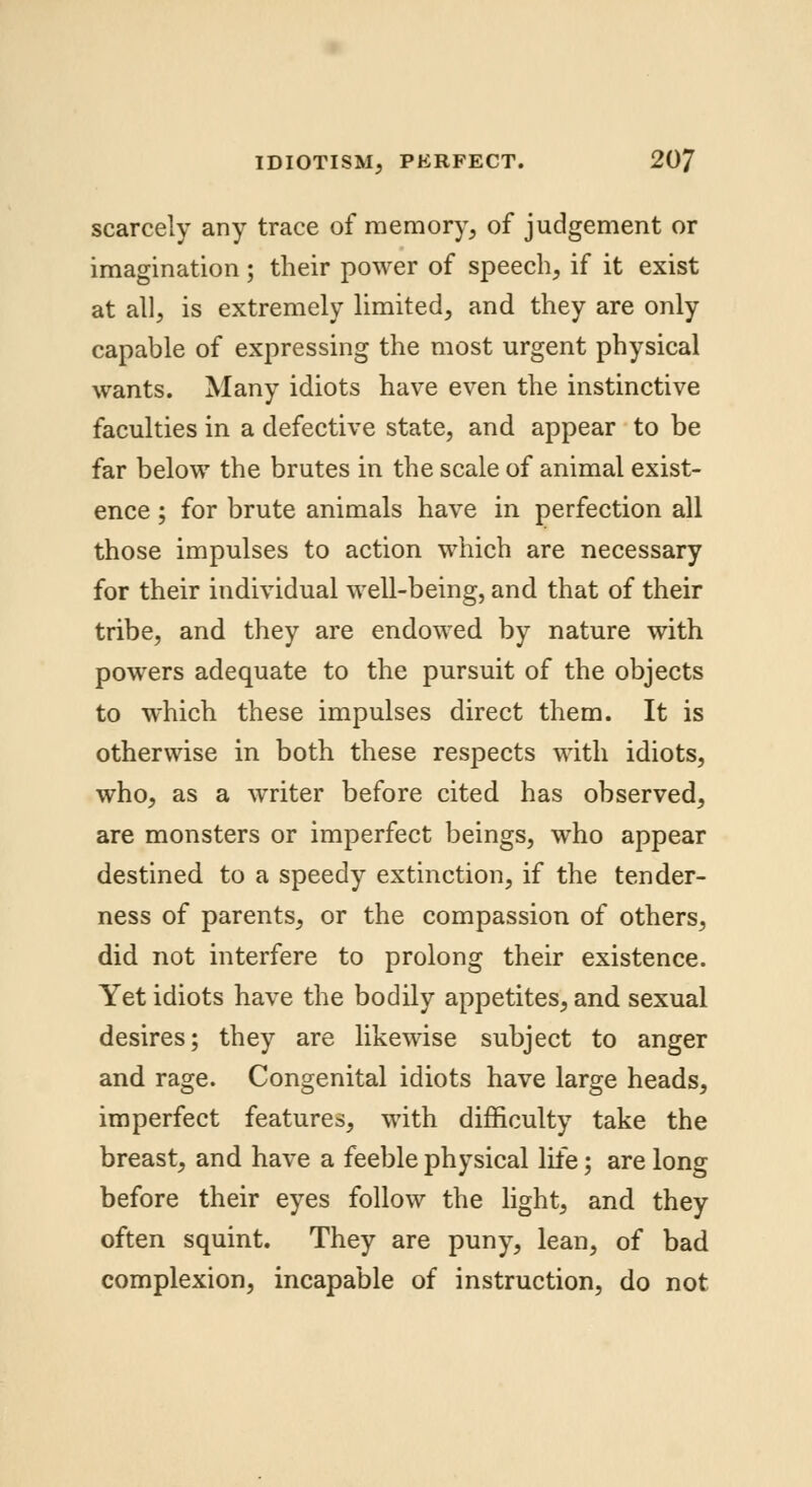 scarcely any trace of memory, of judgement or imagination; their power of speech, if it exist at all, is extremely limited, and they are only capable of expressing the most urgent physical wants. Many idiots have even the instinctive faculties in a defective state, and appear to be far below the brutes in the scale of animal exist- ence ; for brute animals have in perfection all those impulses to action which are necessary for their individual well-being, and that of their tribe, and they are endowed by nature with powers adequate to the pursuit of the objects to which these impulses direct them. It is otherwise in both these respects with idiots, who, as a writer before cited has observed, are monsters or imperfect beings, who appear destined to a speedy extinction, if the tender- ness of parents, or the compassion of others, did not interfere to prolong their existence. Yet idiots have the bodily appetites, and sexual desires; they are likewise subject to anger and rage. Congenital idiots have large heads, imperfect features, with difficulty take the breast, and have a feeble physical life; are long before their eyes follow the light, and they often squint. They are puny, lean, of bad complexion, incapable of instruction, do not