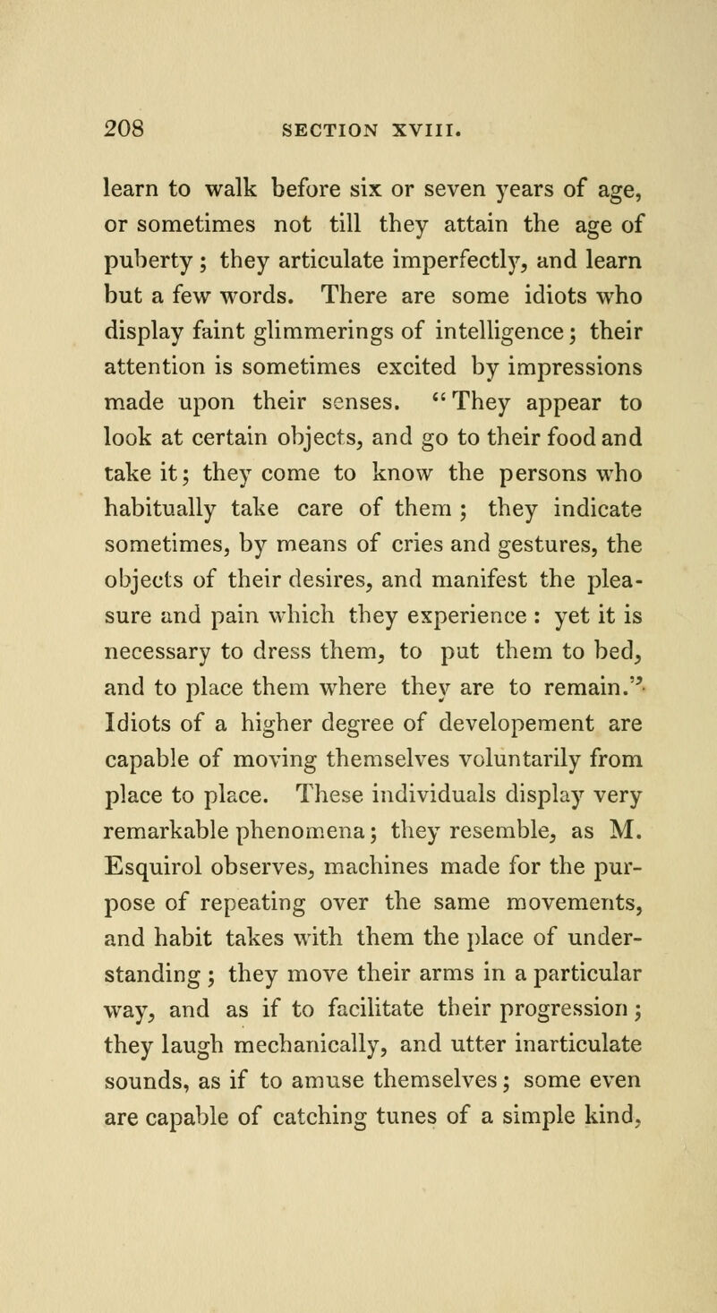 learn to walk before six or seven years of age, or sometimes not till they attain the age of puberty ; they articulate imperfectly, and learn but a few words. There are some idiots who display faint glimmerings of intelligence; their attention is sometimes excited by impressions made upon their senses.  They appear to look at certain objects, and go to their food and take it; they come to know the persons who habitually take care of them ; they indicate sometimes, by means of cries and gestures, the objects of their desires, and manifest the plea- sure and pain which they experience : yet it is necessary to dress them, to pat them to bed, and to place them where they are to remain.- Idiots of a higher degree of developement are capable of moving themselves voluntarily from place to place. These individuals display very remarkable phenomena; they resemble, as M. Esquirol observes, machines made for the pur- pose of repeating over the same movements, and habit takes with them the place of under- standing ; they move their arms in a particular way, and as if to facilitate their progression \ they laugh mechanically, and utter inarticulate sounds, as if to amuse themselves; some even are capable of catching tunes of a simple kind.