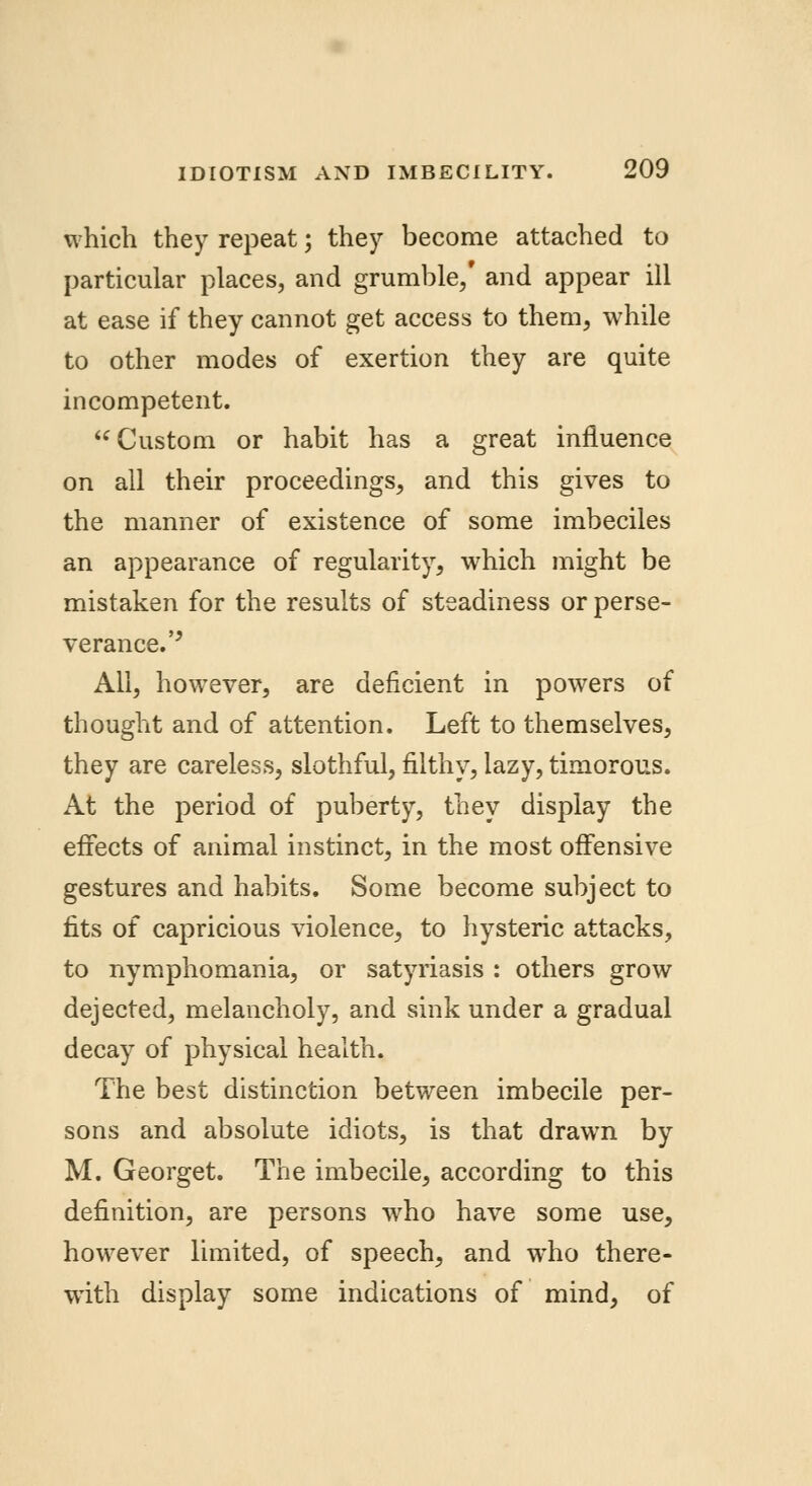 which they repeat; they become attached to particular places, and grumble/ and appear ill at ease if they cannot get access to them, while to other modes of exertion they are quite incompetent. Custom or habit has a great influence on all their proceedings, and this gives to the manner of existence of some imbeciles an appearance of regularity, which might be mistaken for the results of steadiness or perse- verance. '' All, however, are deficient in powers of thought and of attention. Left to themselves, they are careless, slothful, filthy, lazy, timorous. At the period of puberty, they display the effects of animal instinct, in the most offensive gestures and habits. Some become subject to fits of capricious violence, to hysteric attacks, to nymphomania, or satyriasis : others grow dejected, melancholy, and sink under a gradual decay of physical health. The best distinction between imbecile per- sons and absolute idiots, is that drawn by M. Georget. The imbecile, according to this definition, are persons who have some use, however limited, of speech, and who there- with display some indications of mind, of