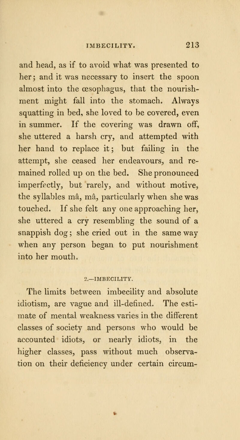 and head, as if to avoid what was presented to her; and it was necessary to insert the spoon almost into the oesophagus, that the nourish- ment might fall into the stomach. Always squatting in bed, she loved to be covered, even in summer. If the covering was drawn off, she uttered a harsh cry, and attempted with her hand to replace it; but failing in the attempt, she ceased her endeavours, and re- mained rolled up on the bed. She pronounced imperfectly, but rarely, and without motive, the syllables ma, ma, particularly when she was touched. If she felt any one approaching her, she uttered a cry resembling the sound of a snappish dog; she cried out in the same way when any person began to put nourishment into her mouth. 2.—IMBECILITY. The limits between imbecility and absolute idiotism, are vague and ill-defined. The esti- mate of mental weakness varies in the different classes of society and persons who would be accounted idiots, or nearly idiots, in the higher classes, pass without much observa- tion on their deficiency under certain circum-