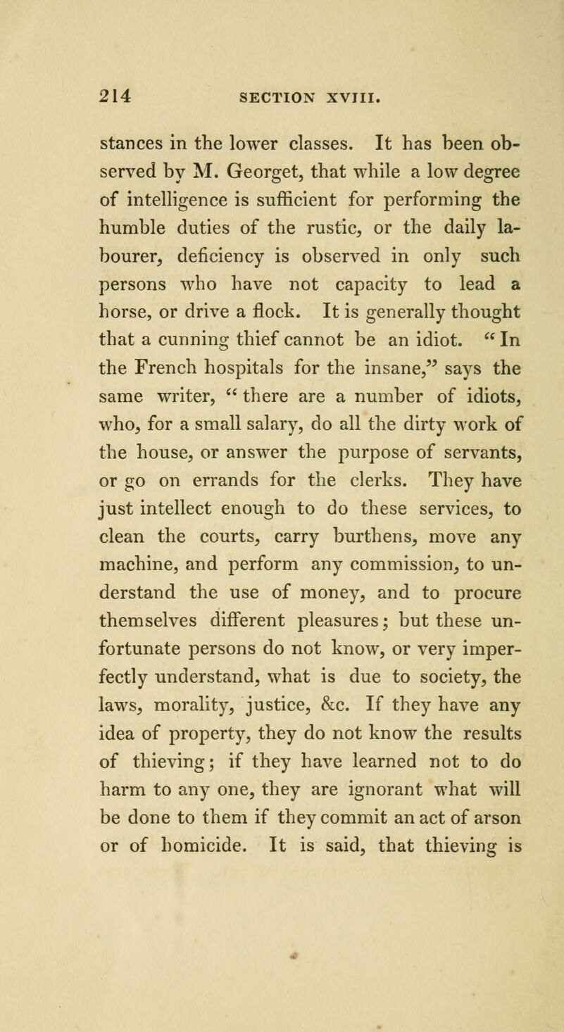stances in the lower classes. It has been ob- served by M. Georget, that while a low degree of intelligence is sufficient for performing the humble duties of the rustic, or the daily la- bourer, deficiency is observed in only such persons who have not capacity to lead a horse, or drive a flock. It is generally thought that a cunning thief cannot be an idiot.  In the French hospitals for the insane, says the same writer,  there are a number of idiots, who, for a small salary, do all the dirty work of the house, or answer the purpose of servants, or go on errands for the clerks. They have just intellect enough to do these services, to clean the courts, carry burthens, move any machine, and perform any commission, to un- derstand the use of money, and to procure themselves different pleasures; but these un- fortunate persons do not know, or very imper- fectly understand, what is due to society, the laws, morality, justice, &c. If they have any idea of property, they do not know the results of thieving; if they have learned not to do harm to any one, they are ignorant what will be done to them if they commit an act of arson or of homicide. It is said, that thieving is