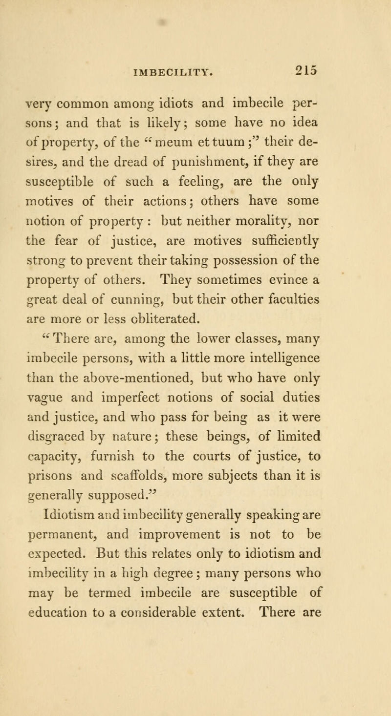 very common among idiots and imbecile per- sons; and that is likely; some have no idea of property, of the meum ettuum;'' their de- sires, and the dread of punishment, if they are susceptible of such a feeling, are the only motives of their actions; others have some notion of property : but neither morality, nor the fear of justice, are motives sufficiently strong to prevent their taking possession of the property of others. They sometimes evince a great deal of cunning, but their other faculties are more or less obliterated. u There are, among the lower classes, many imbecile persons, with a little more intelligence than the above-mentioned, but who have only vague and imperfect notions of social duties and justice, and who pass for being as it were disgraced by nature; these beings, of limited capacity, furnish to the courts of justice, to prisons and scaffolds, more subjects than it is generally supposed. Idiotism and imbecility generally speaking are permanent, and improvement is not to be expected. But this relates only to idiotism and imbecility in a high degree; many persons who may be termed imbecile are susceptible of education to a considerable extent. There are