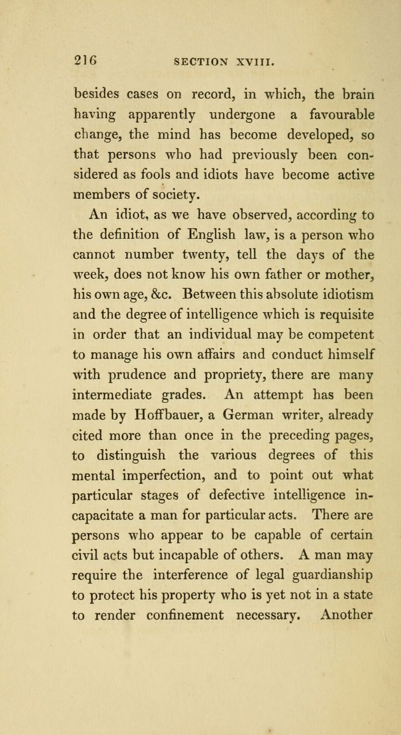 besides cases on record, in which, the brain having apparently undergone a favourable change, the mind has become developed, so that persons who had previously been con- sidered as fools and idiots have become active members of society. An idiot, as we have observed, according to the definition of English law, is a person who cannot number twenty, tell the days of the week, does not know his own father or mother, his own age, &c. Between this absolute idiotism and the degree of intelligence which is requisite in order that an individual may be competent to manage his own affairs and conduct himself with prudence and propriety, there are many intermediate grades. An attempt has been made by HofFbauer, a German writer, already cited more than once in the preceding pages, to distinguish the various degrees of this mental imperfection, and to point out what particular stages of defective intelligence in- capacitate a man for particular acts. There are persons who appear to be capable of certain civil acts but incapable of others. A man may require the interference of legal guardianship to protect his property who is yet not in a state to render confinement necessary. Another