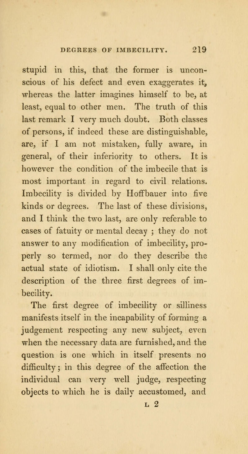stupid in this, that the former is uncon- scious of his defect and even exaggerates it, whereas the latter imagines himself to be, at least, equal to other men. The truth of this last remark I very much doubt. Both classes of persons, if indeed these are distinguishable, are, if I am not mistaken, fully aware, in general, of their inferiority to others. It is however the condition of the imbecile that is most important in regard to civil relations. Imbecility is divided by Hoffbauer into five kinds or degrees. The last of these divisions, and I think the two last, are only referable to cases of fatuity or mental decay ; they do not answer to any modification of imbecility, pro- perly so termed, nor do they describe the actual state of idiotism. I shall only cite the description of the three first degrees of im- becility. The first degree of imbecility or silliness manifests itself in the incapability of forming a judgement respecting any new subject, even when the necessary data are furnished, and the question is one which in itself presents no difficulty; in this degree of the affection the individual can very well judge, respecting objects to which he is daily accustomed, and l 2