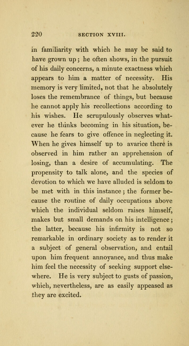 in familiarity with which he may be said to have grown up; he often shows, in the pursuit of his daily concerns, a minute exactness which appears to him a matter of necessity. His memory is very limited, not that he absolutely loses the remembrance of things, but because he cannot apply his recollections according to his wishes. He scrupulously observes what- ever he thinks becoming in his situation, be- cause he fears to give offence in neglecting it. When he gives himself up to avarice there is observed in him rather an apprehension of losing, than a desire of accumulating. The propensity to talk alone, and the species of devotion to which we have alluded is seldom to be met with in this instance; the former be- cause the routine of daily occupations above which the individual seldom raises himself, makes but small demands on his intelligence; the latter, because his infirmity is not so remarkable in ordinary society as to render it a subject of general observation, and entail upon him frequent annoyance, and thus make him feel the necessity of seeking support else- where. He is very subject to gusts of passion, which, nevertheless, are as easily appeased as they are excited.