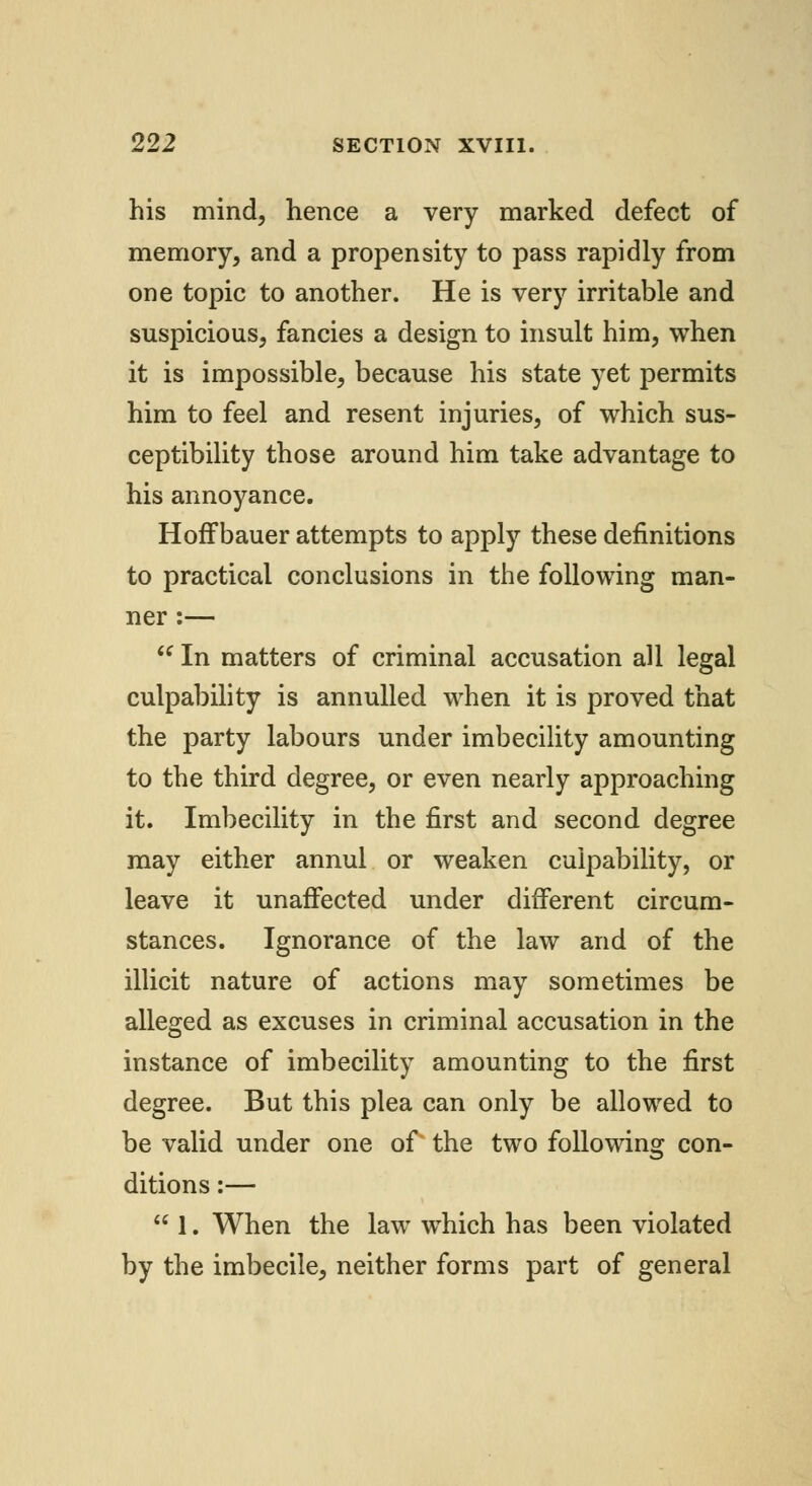 his mind, hence a very marked defect of memory, and a propensity to pass rapidly from one topic to another. He is very irritable and suspicious, fancies a design to insult him, when it is impossible, because his state yet permits him to feel and resent injuries, of which sus- ceptibility those around him take advantage to his annoyance. Hoffbauer attempts to apply these definitions to practical conclusions in the following man- ner :— In matters of criminal accusation all legal culpability is annulled when it is proved that the party labours under imbecility amounting to the third degree, or even nearly approaching it. Imbecility in the first and second degree may either annul or weaken culpability, or leave it unaffected under different circum- stances. Ignorance of the law and of the illicit nature of actions may sometimes be alleged as excuses in criminal accusation in the instance of imbecility amounting to the first degree. But this plea can only be allowed to be valid under one of the two following con- ditions :— 1. When the law which has been violated by the imbecile, neither forms part of general