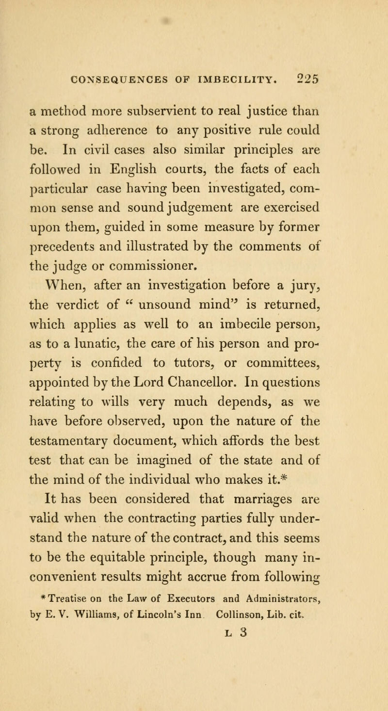 a method more subservient to real justice than a strong adherence to any positive rule could be. In civil cases also similar principles are followed in English courts, the facts of each particular case having been investigated, com- mon sense and sound judgement are exercised upon them, guided in some measure by former precedents and illustrated by the comments of the judge or commissioner. When, after an investigation before a jury, the verdict of  unsound mind'5 is returned, which applies as well to an imbecile person, as to a lunatic, the care of his person and pro- perty is confided to tutors, or committees, appointed by the Lord Chancellor. In questions relating to wills very much depends, as we have before observed, upon the nature of the testamentary document, which affords the best test that can be imagined of the state and of the mind of the individual who makes it.* It has been considered that marriages are valid when the contracting parties fully under- stand the nature of the contract, and this seems to be the equitable principle, though many in- convenient results might accrue from following ♦Treatise on the Law of Executors and Administrators, by E. V. Williams, of Lincoln's Inn Collinson, Lib. cit,