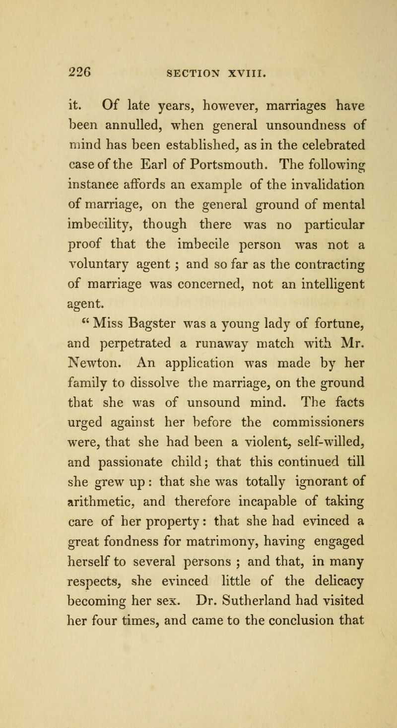 it. Of late years, however, marriages have been annulled, when general unsoundness of mind has been established, as in the celebrated case of the Earl of Portsmouth. The following instance affords an example of the invalidation of marriage, on the general ground of mental imbecility, though there was no particular proof that the imbecile person was not a voluntary agent ; and so far as the contracting of marriage was concerned, not an intelligent agent.  Miss Bagster was a young lady of fortune, and perpetrated a runaway match with Mr. Newton. An application was made by her family to dissolve the marriage, on the ground that she was of unsound mind. The facts urged against her before the commissioners were, that she had been a violent, self-willed, and passionate child; that this continued till she grew up: that she was totally ignorant of arithmetic, and therefore incapable of taking care of her property: that she had evinced a great fondness for matrimony, having engaged herself to several persons ; and that, in many respects, she evinced little of the delicacy becoming her sex. Dr. Sutherland had visited her four times, and came to the conclusion that
