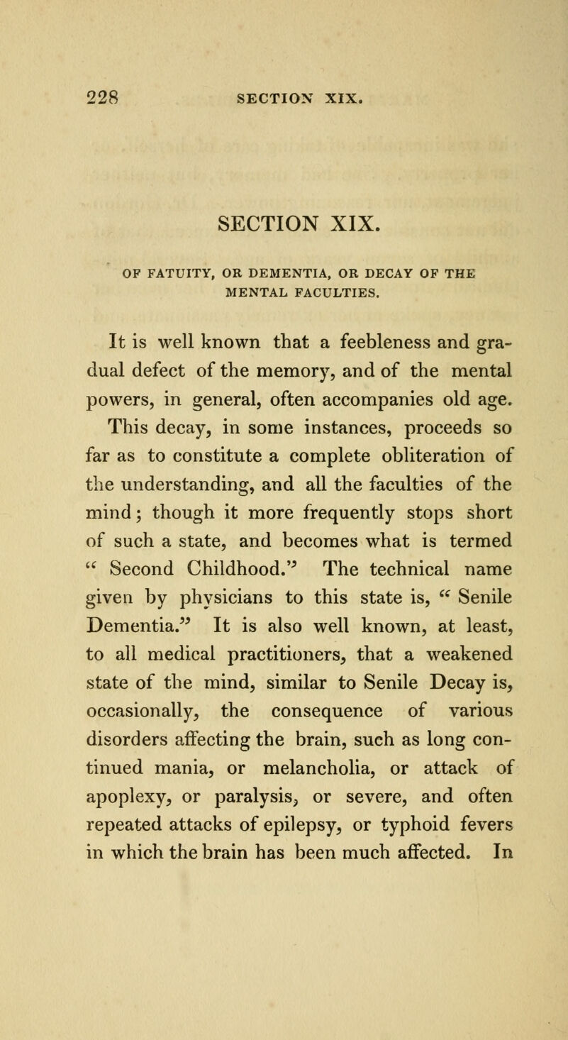 SECTION XIX. OF FATUITY, OR DEMENTIA, OR DECAY OF THE MENTAL FACULTIES. It is well known that a feebleness and gra- dual defect of the memory, and of the mental powers, in general, often accompanies old age. This decay, in some instances, proceeds so far as to constitute a complete obliteration of the understanding, and all the faculties of the mind; though it more frequently stops short of such a state, and becomes what is termed  Second Childhood. The technical name given by physicians to this state is, u Senile Dementia. It is also well known, at least, to all medical practitioners, that a weakened state of the mind, similar to Senile Decay is, occasionally, the consequence of various disorders affecting the brain, such as long con- tinued mania, or melancholia, or attack of apoplexy, or paralysis^ or severe, and often repeated attacks of epilepsy, or typhoid fevers in which the brain has been much affected. In