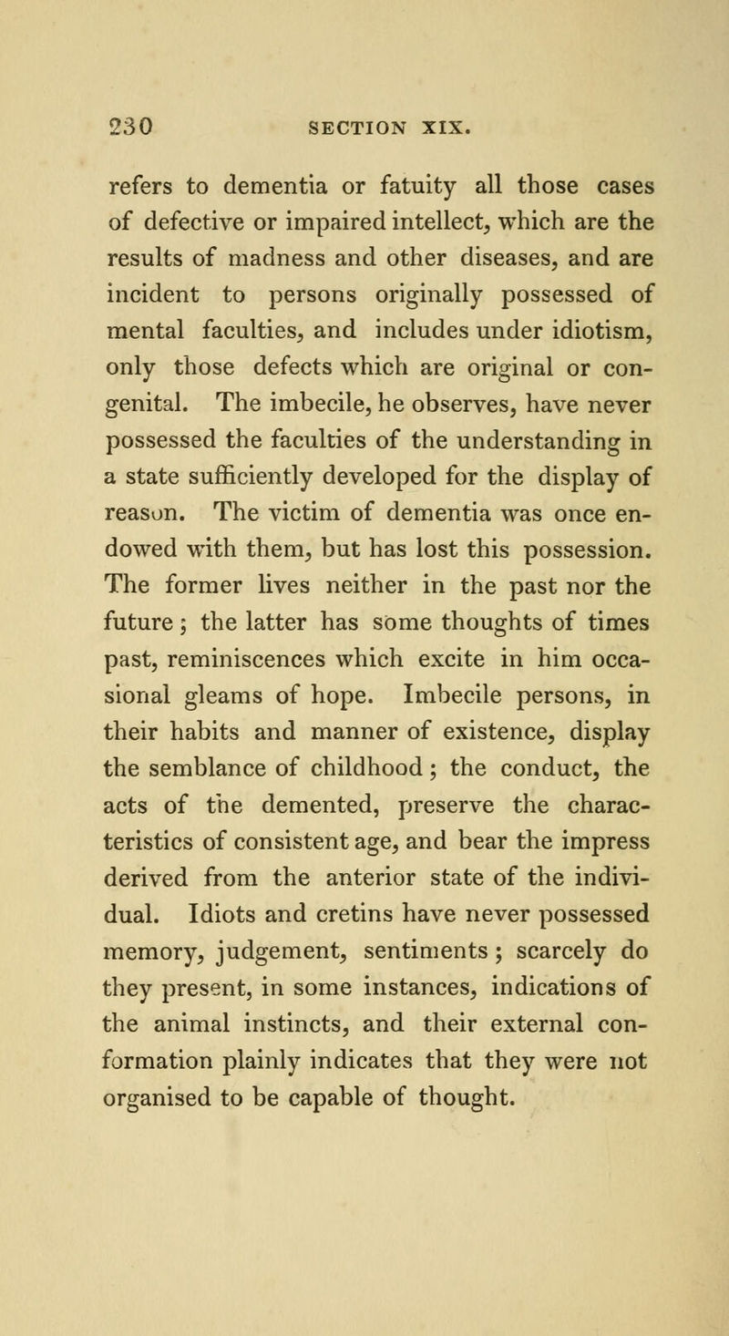 refers to dementia or fatuity all those cases of defective or impaired intellect, which are the results of madness and other diseases, and are incident to persons originally possessed of mental faculties, and includes under idiotism, only those defects which are original or con- genital. The imbecile, he observes, have never possessed the faculties of the understanding in a state sufficiently developed for the display of reason. The victim of dementia was once en- dowed with them, but has lost this possession. The former lives neither in the past nor the future; the latter has some thoughts of times past, reminiscences which excite in him occa- sional gleams of hope. Imbecile persons, in their habits and manner of existence, display the semblance of childhood; the conduct, the acts of the demented, preserve the charac- teristics of consistent age, and bear the impress derived from the anterior state of the indivi- dual. Idiots and cretins have never possessed memory, judgement, sentiments; scarcely do they present, in some instances, indications of the animal instincts, and their external con- formation plainly indicates that they were not organised to be capable of thought.