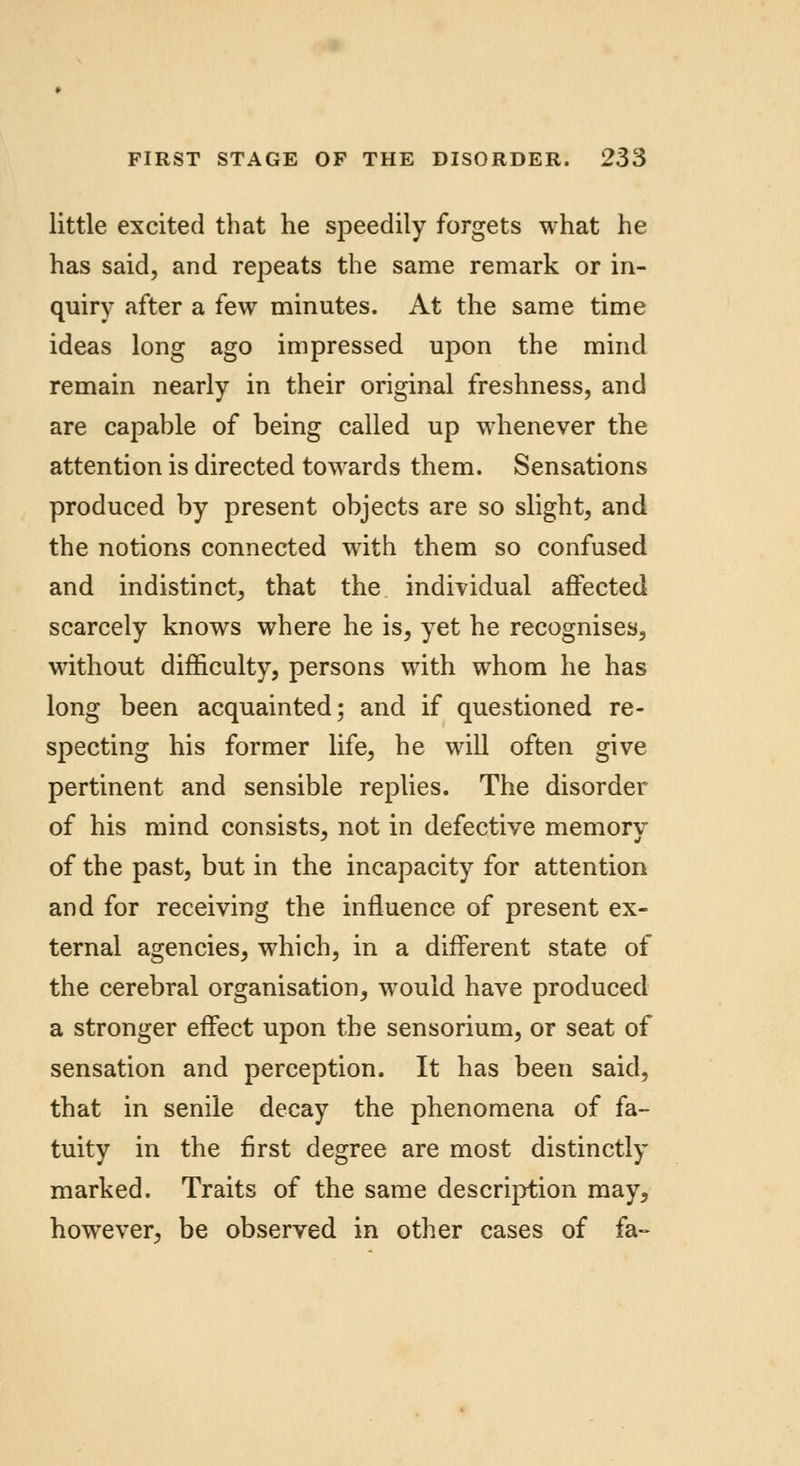 little excited that he speedily forgets what he has said, and repeats the same remark or in- quiry after a few minutes. At the same time ideas long ago impressed upon the mind remain nearly in their original freshness, and are capable of being called up whenever the attention is directed towards them. Sensations produced by present objects are so slight, and the notions connected with them so confused and indistinct, that the individual affected scarcely knows where he is, yet he recognises, without difficulty, persons with whom he has long been acquainted; and if questioned re- specting his former life, he will often give pertinent and sensible replies. The disorder of his mind consists, not in defective memory of the past, but in the incapacity for attention and for receiving the influence of present ex- ternal agencies, which, in a different state of the cerebral organisation, would have produced a stronger effect upon the sensorium, or seat of sensation and perception. It has been said, that in senile decay the phenomena of fa- tuity in the first degree are most distinctly marked. Traits of the same description may, however, be observed in other cases of fa-