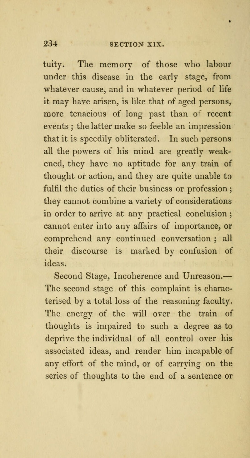 tuity. The memory of those who labour under this disease in the early stage, from whatever cause, and in whatever period of life it may have arisen, is like that of aged persons, more tenacious of long past than o?7 recent events ; the latter make so feeble an impression that it is speedily obliterated. In such persons all the powers of his mind are greatly weak- ened, they have no aptitude for any train of thought or action, and they are quite unable to fulfil the duties of their business or profession; they cannot combine a variety of considerations in order to arrive at any practical conclusion; cannot enter into any affairs of importance, or comprehend any continued conversation ; all their discourse is marked by confusion of ideas. Second Stage, Incoherence and Unreason.— The second stage of this complaint is charac- terised by a total loss of the reasoning faculty. The energy of the will over the train of thoughts is impaired to such a degree as to deprive the individual of all control over his associated ideas, and render him incapable of any effort of the mind, or of carrying on the series of thoughts to the end of a sentence or