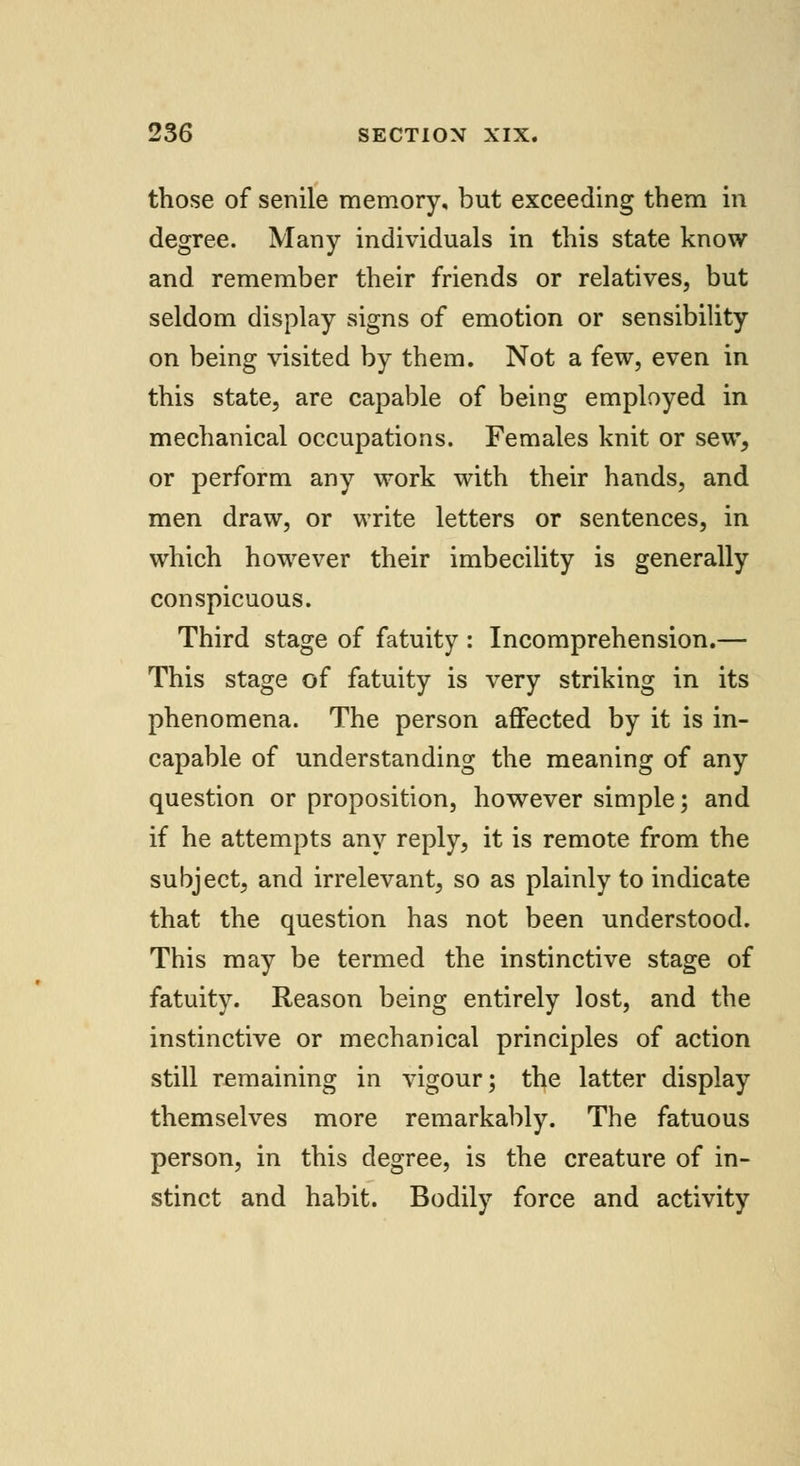 those of senile memory, but exceeding them in degree. Many individuals in this state know and remember their friends or relatives, but seldom display signs of emotion or sensibility on being visited by them. Not a few, even in this state, are capable of being employed in mechanical occupations. Females knit or sew, or perform any work with their hands, and men draw, or write letters or sentences, in which however their imbecility is generally conspicuous. Third stage of fatuity : Incomprehension.— This stage of fatuity is very striking in its phenomena. The person affected by it is in- capable of understanding the meaning of any question or proposition, however simple; and if he attempts any reply, it is remote from the subject, and irrelevant, so as plainly to indicate that the question has not been understood. This may be termed the instinctive stage of fatuity. Reason being entirely lost, and the instinctive or mechanical principles of action still remaining in vigour; the latter display themselves more remarkably. The fatuous person, in this degree, is the creature of in- stinct and habit. Bodily force and activity