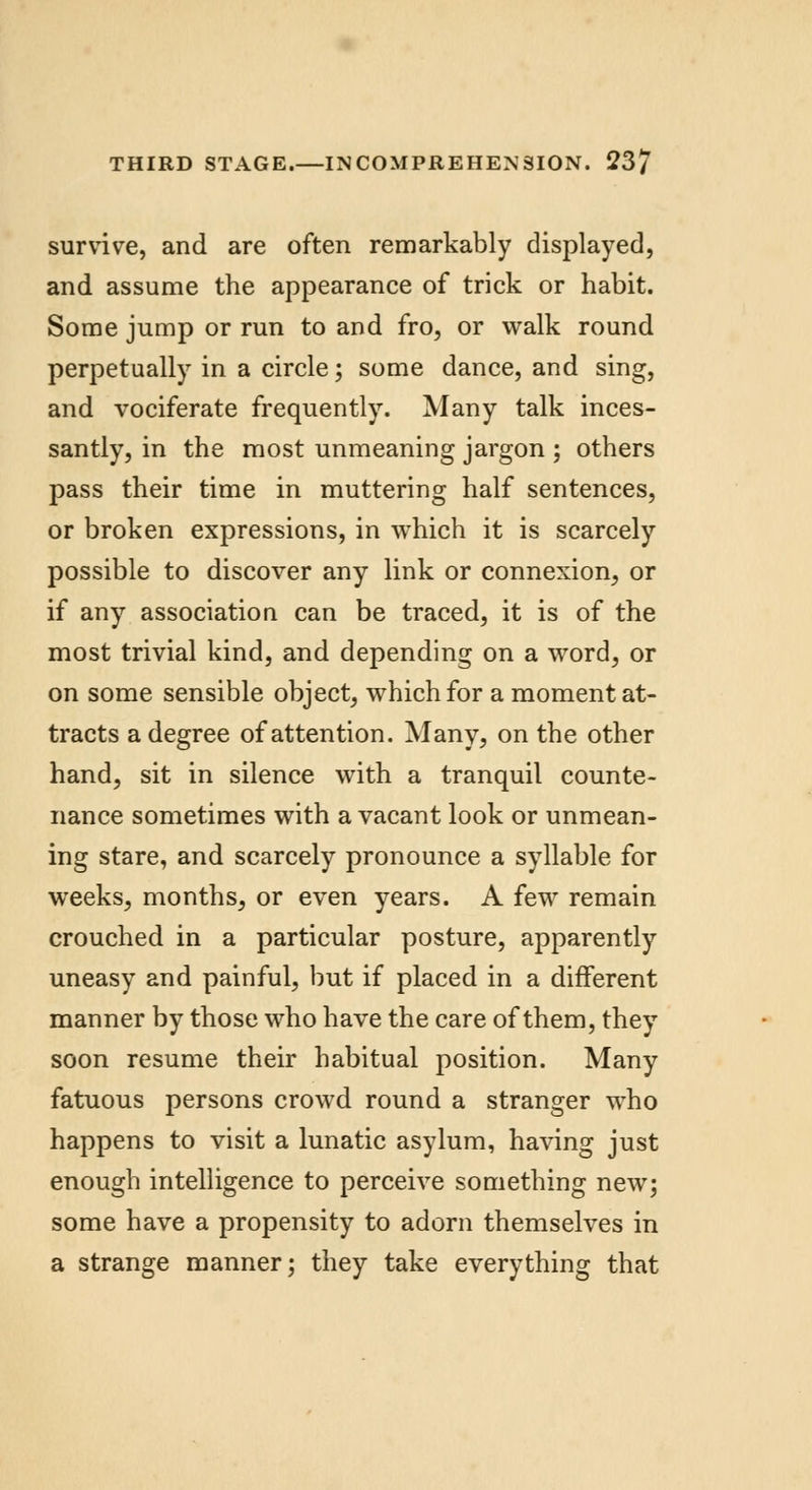 survive, and are often remarkably displayed, and assume the appearance of trick or habit. Some jump or run to and fro, or walk round perpetually in a circle; some dance, and sing, and vociferate frequently. Many talk inces- santly, in the most unmeaning jargon ; others pass their time in muttering half sentences, or broken expressions, in which it is scarcely possible to discover any link or connexion, or if any association can be traced, it is of the most trivial kind, and depending on a word, or on some sensible object, which for a moment at- tracts a degree of attention. Many, on the other hand, sit in silence with a tranquil counte- nance sometimes with a vacant look or unmean- ing stare, and scarcely pronounce a syllable for weeks, months, or even years. A few remain crouched in a particular posture, apparently uneasy and painful, but if placed in a different manner by those who have the care of them, they soon resume their habitual position. Many fatuous persons crowd round a stranger who happens to visit a lunatic asylum, having just enough intelligence to perceive something new; some have a propensity to adorn themselves in a strange manner; they take everything that