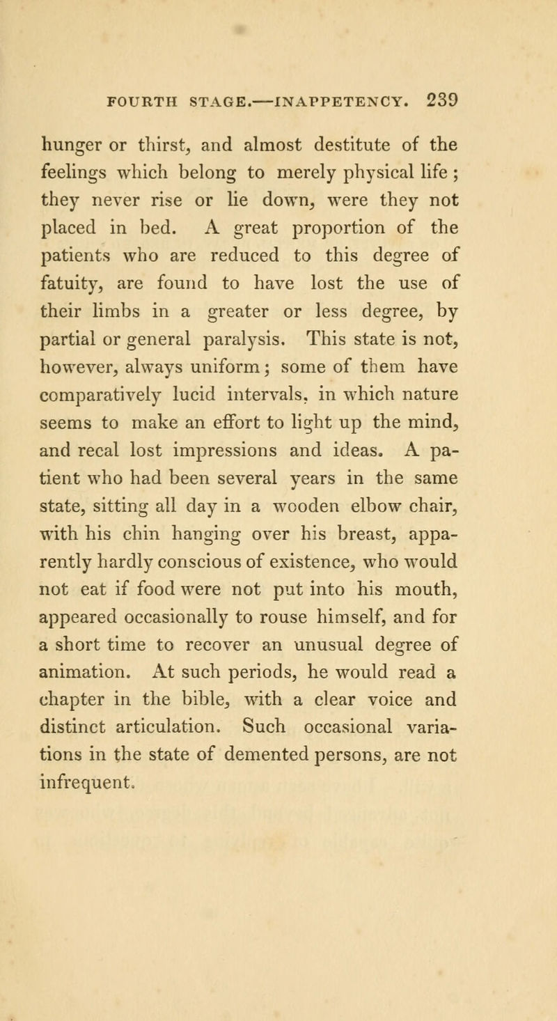 hunger or thirst, and almost destitute of the feelings which belong to merely physical life ; they never rise or lie down, were they not placed in bed. A great proportion of the patients who are reduced to this degree of fatuity, are found to have lost the use of their limbs in a greater or less degree, by partial or general paralysis. This state is not, however, always uniform; some of them have comparatively lucid intervals, in which nature seems to make an effort to light up the mind, and recal lost impressions and ideas. A pa- tient who had been several years in the same state, sitting all day in a wooden elbow chair, with his chin hanging over his breast, appa- rently hardly conscious of existence, who would not eat if food were not put into his mouth, appeared occasionally to rouse himself, and for a short time to recover an unusual degree of animation. At such periods, he would read a chapter in the bible, with a clear voice and distinct articulation. Such occasional varia- tions in the state of demented persons, are not infrequent.