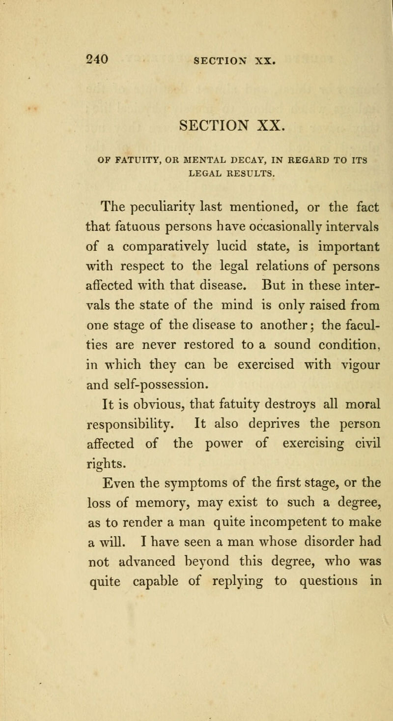 SECTION XX. OF FATUITY, OR MENTAL DECAY, IN REGARD TO ITS LEGAL RESULTS. The peculiarity last mentioned, or the fact that fatuous persons have occasionally intervals of a comparatively lucid state, is important with respect to the legal relations of persons affected with that disease. But in these inter- vals the state of the mind is only raised from one stage of the disease to another; the facul- ties are never restored to a sound condition, in which they can be exercised with vigour and self-possession. It is obvious, that fatuity destroys all moral responsibility. It also deprives the person affected of the power of exercising civil rights. Even the symptoms of the first stage, or the loss of memory, may exist to such a degree, as to render a man quite incompetent to make a will. I have seen a man whose disorder had not advanced beyond this degree, who was quite capable of replying to questions in