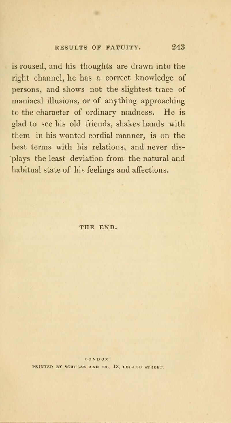is roused, and his thoughts are drawn into the right channel, he has a correct knowledge of persons, and shows not the slightest trace of maniacal illusions, or of anything approaching to the character of ordinary madness. He is glad to see his old friends, shakes hands with them in his wonted cordial manner, is on the best terms with his relations, and never dis- plays the least deviation from the natural and habitual state of his feelings and affections. THE END. LONDON': PRINTED BY SCHULZE AND CO., 13, POLAND STRKBT.