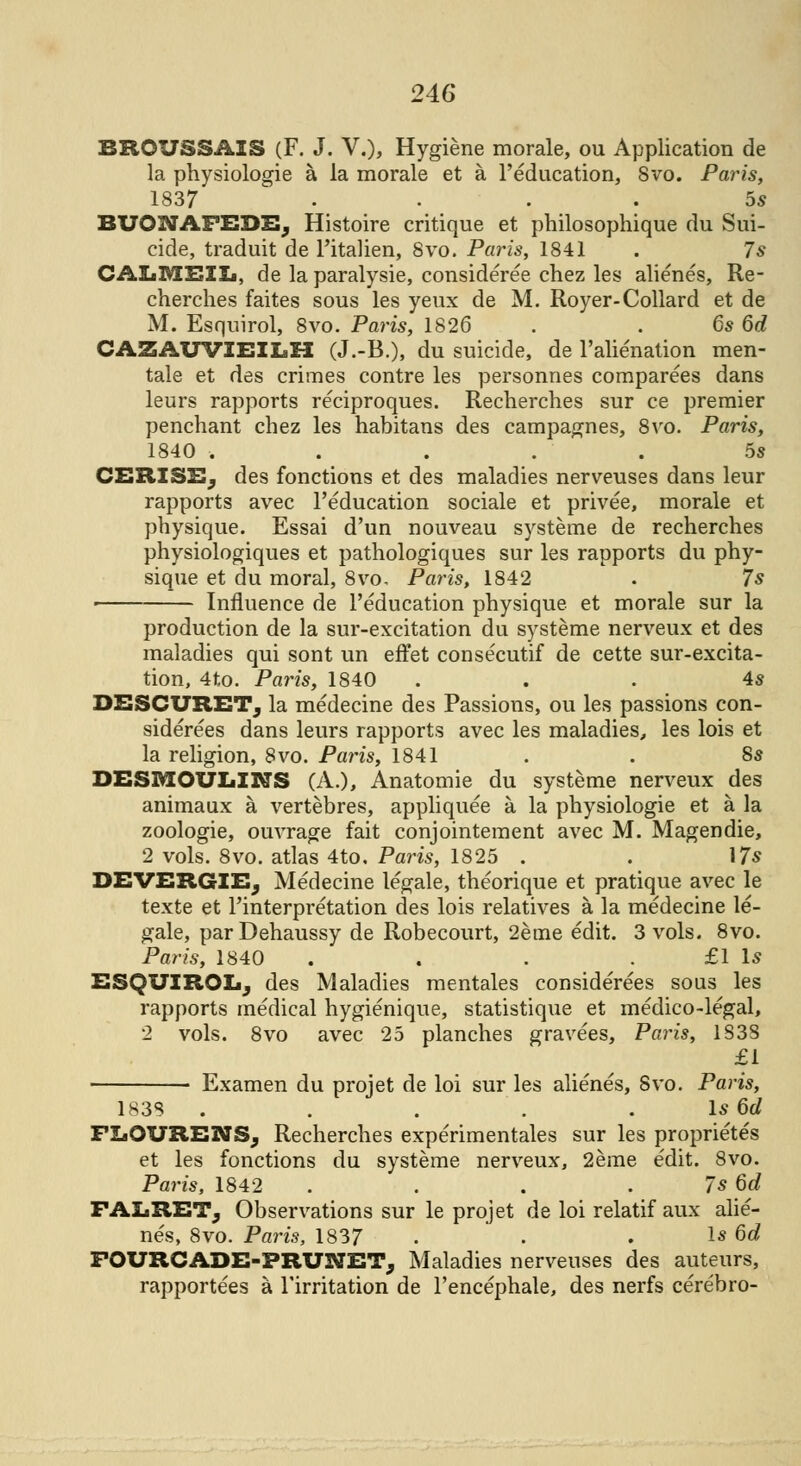 BR0USSAI8 (F. J. V.), Hygiene morale, ou Application de la physiologie a la morale et a l'education, 8vo. Paris, 1837 .... 5s BUONAFEDS; Histoire critique et philosophique du Sui- cide, traduit de l'italien, 8vo. Paris, 1841 . 7* CALMEIL, de la paralysie, considered chez les alienes, Re- cherches faites sous les yeux de M. Royer-Collard et de M. Esquirol, 8vo. Paris, 1826 . . 6s 6d CAZAUVIEILH (J.-B.), du suicide, de l'alienation men- tale et des crimes contre les personnes comparees dans leurs rapports reciproques. Recherches sur ce premier penchant chez les habitans des campagnes, 8vo. Paris, 1840 . . . . ' . 5s CBRI3E, des fonctions et des maladies nerveuses dans leur rapports avec l'education sociale et privee, morale et physique. Essai d'un nouveau systeme de recherches physiologiques et pathologiques sur les rapports du phy- sique et du moral, 8vo, Paris, 1842 . 7s Influence de l'education physique, et morale sur la production de la sur-excitation du systeme nerveux et des maladies qui sont un effet consecutif de cette sur-excita- tion, 4to. Paris, 1840 ... 4s DESCURET; la medecine des Passions, ou les passions con- siderees dans leurs rapports avec les maladies, les lois et la religion, 8vo. Paris, 1841 . . 8s DESMOULINS (A.), Anatomie du systeme nerveux des animaux a vertebres, appliquee a la physiologie et a la zoologie, ouvrage fait conjointement avec M. Magendie, 2 vols. 8vo. atlas 4to. Paris, 1825 . . 17s DEVERGIEj Medecine legale, theorique et pratique avec le texte et Interpretation des lois relatives a la medecine le- gale, parDehaussy de Robecourt, 2eme edit. 3 vols. 8vo. Paris, 1840 . . . . £1 Is ESQUIROL, des Maladies mentales considerees sous les rapports medical hygienique, statistique et medico-legal, 2 vols. 8vo avec 25 planches gravees, Paris, 1S3S £1 Examen du projet de loi sur les alienes, Svo. Paris, 1838 . . . . Is 6eZ FLOVRENS; Recherches experimentales sur les proprietes et les fonctions du systeme nerveux, 2eme edit. 8vo. Paris, 1842 . . . . 7s 6c? FAZjRET; Observations sur le projet de loi relatif aux alie- nes, 8vo. Paris, 1837 . . . Is 6c? FOURCADE-FRUNET; Maladies nerveuses des auteurs, rapportees a Tirritation de l'encephale, des nerfs cerebro-