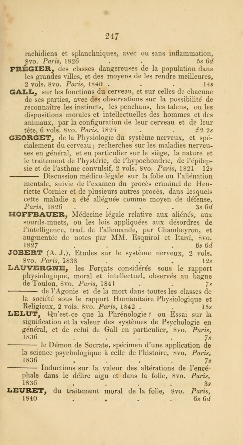 rachidiens et splanchniques, avec ou sans inflammation, 8vo. Paris, 1826 . . 5s 6d FREGIER; des classes dangereuses de la population dans les grandes villes, et des moyens de les rendre meilleures, 2 vols. 8vo. Paris, 1840 ... 14s GALL; sur les fonctions du cerveau, et sur celles de chacune de ses parties, avec des observations sur la possibilite de reconnaitre les instincts, les penchans, les talens, ou les dispositions morales et intellectuelles des hommes et des animaux, par la configuration de leur cerveau et de leur tete, 6 vols. 8vo. Paris, 1825 . . £2 2s GEORGST, de la Physiologie du systeme nerveux, et spe- cialement du cerveau; recherches sur les maladies nerveu- ses en general, et en particulier sur le siege, la nature et le traitement de l'hysterie, de l'hypochondrie, de l'epilep- sie et de l'asthme convulsif, 2 vols. Svo. Paris, 1321 12s Discussion medico-legale sur la folie ou l'alienation mentale, suivie de l'examen du proces criminel de Hen- riette Cornier et de plusieurs autres proces, dans lesquels cette maladie a ete alleguee comme moyen de defense, Paris, 1826 . . . . 3s Qd HOFFBAUER; Medecine legale relative aux alienes, aux sourds-muets, ou les lois appliquees aux de'sordres de ^intelligence, trad, de l'allemande, par Chambeyron, et augmentee de notes par MM. Esquirol et Itard, Svo. 1827 . . 6s 6d JOBERT (A. J.), Etudes sur le systeme nerveux, 2 vols. Svo. Paris, 1838 . . . 12s LAUVERGNE, les Forcats considered sous le rapport physiologique, moral et intellectuel, observes au bagne de Toulon, 8vo. Paris, 1841 . . 7s de l'Agonie et de la mort dans toutes les classes de la societe sous le rapport Humanitaire Physiologique et Religieux, 2 vols. Svo. Paris, 1842 . . 15s IiELUTj Qu'est-ce que la Phrenologie ? ou Essai sur la signification et la valeur des systemes de Psychologie en general, et de celui de Gall en particulier, Svo. Paris, 1S36 .... 7s le Demon de Socrate, specimen d'une application de la science psycliologique a celle de l'histoire, Svo. Paris, 1836 .... 7s Inductions sur la valeur des alterations de l'ence- phale dans le delire aigu et dans la folie, 8vo. Paris, 1S36 .... 3s LEURET, du traitement moral de la folie, Svo. Paris, 1840 . . . . 6s6d