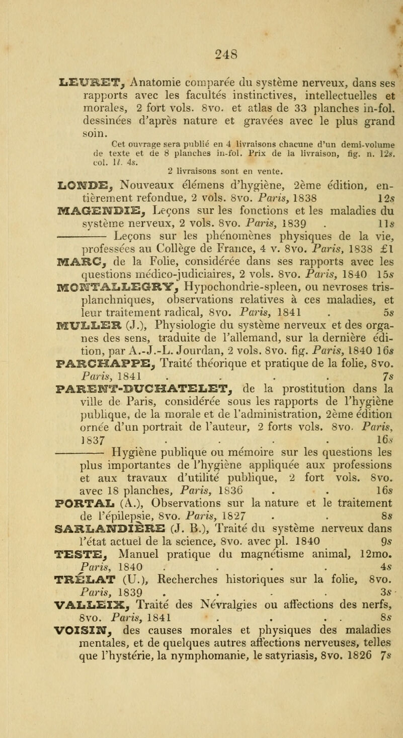 IiEUStET, Anatomie coinparee du systeme nerveux, dans ses rapports avec les facultes instinctives, intellectuelles et morales, 2 fort vols. 8vo. et atlas de 33 planches in-fol. dessinees d'apres nature et gravees avec le plus grand soin. Cet ouvrage sera publie en 4 livraisons chacune d'un demi-volume de texte et de 8 planches in-fol. Prix de la livraison, fig. n. 12s. col. II- 4s. 2 livraisons sont en vente. LONDE; Nouveaux elemens d'hygiene, 2eme edition, en- tierement refondue, 2 vols. 8vo. Paris, 1838 125 MAGENDIE; Lecons sur les fonctions et les maladies du systeme nerveux, 2 vols. 8vo. Paris, 1839 . 11* Lecons sur les phenomenes physiques de la vie, professees au College de France, 4 v. 8vo. Paris, 1838 £1 MARCj de la Folie, considered dans ses rapports avec les questions medico-judiciaires, 2 vols. 8vo. Paris, 1840 15* BIGriTAIiIiEGRYj Hypochondrie-spleen, ou nevroses tris- planchniques, observations relatives a ces maladies, et leur traitement radical, 8vo. Paris, 1841 . 5s MULXjER (J.), Physiologie du systeme nerveux et des orga- nes des sens, traduite de l'allemand, sur la derniere edi- tion, par A.-J.-L. Jourdan, 2 vols. 8vo. fig. Paris, 1840 16* PARCHAFPEj Traite theorique et pratique de la folie, 8vo. Paris, 1841 . . . . 7* PARENT-DUCHATELETj de la prostitution dans la ville de Paris, consideree sous les rapports de l'hygiene publique, de la morale et de l'administration, 2eme edition ornee d'un portrait de l'auteur, 2 forts vols. 8vo. Paris, 1837 • • • • 16* Hygiene publique ou memoire sur les questions les plus importantes de l'hygiene appliquee aux professions et aux travaux d'utilite publique, 2 fort vols. 8vo. avec 18 planches, Paris, 1836 . . 16* PORTAIj (A.), Observations sur la nature et le traitement de 1'epilepsie, 8vo. Paris, 1827 • . 8* SARIiANDIERE (J. B.), Traite' du systeme nerveux dans Tetat actuel de la science, 8vo. avec pi. 1840 9* TESTE, Manuel pratique du magnetisme animal, 12mo. Paris, 1840 .... 4* TREXiAT (U.), Recherches historiques sur la folie, 8vo. Paris, 1839 , ■ • 3* VAIjXjEIXj Traite des Nevralgies ou affections des nerfs, 8vo. Paris, 1841 . . . . 8* VOISX3tTj des causes morales et physiques des maladies mentales, et de quelques autres affections nerveuses, telles que l'hysterie, la nymphomanie, le satyriasis, 8vo. 1826 7s