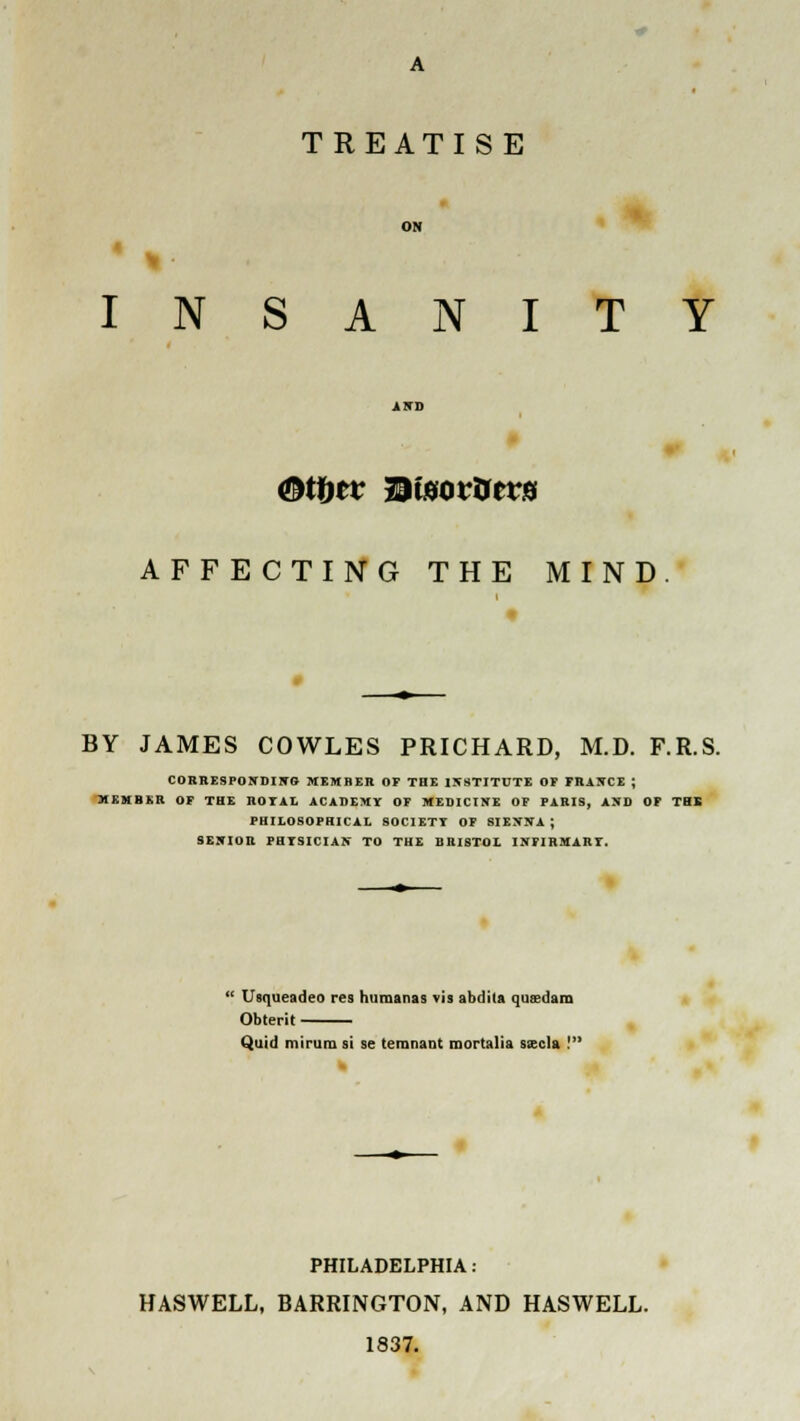 TREATISE INSANITY AFFECTING THE MIND BY JAMES COWLES PRICHARD, M.D. F.R.S. CORRESPONDING MEMBER OF THE INSTITUTE OP FI1J5CE ; 31 H MB Ml OF THE ROTAL ACADEMY OF MEDICINE OF PARIS, AND OF THS PHILOSOPHICAL SOCIETT OF SIENNA; SENIOR PHTSICIAN TO THE BRISTOL INFIRMART. ! Usqueadeo res humanas vis abdita qusdam Obterit Quid mirum si se temnant mortalia ssecla ! k PHILADELPHIA: HASWELL, BARRINGTON, AND HASWELL. 1837.