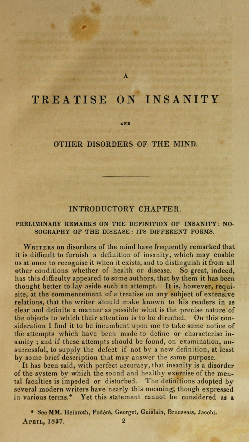 TREATISE ON INSANITY OTHER DISORDERS OF THE MIND. INTRODUCTORY CHAPTER. PRELIMINARY REMARKS ON THE DEFINITION OF INSANITY: NO- SOGRAPHY OF THE DISEASE : ITS DIFFERENT FORMS. Writers on disorders of the mind have frequently remarked that it is difficult to furnish a definition of insanity, which may enable us at once to recognise it when it exists, and to distinguish it from all other conditions whether of health or disease. So great, indeed, has this difficulty appeared to some authors, that by them it has been thought better to lay aside such an attempt. It is, however, requi- site, at the commencement of a treatise on any subject of extensive relations, that the writer should make known to his readers in as clear and definite a manner as possible what is the precise nature of the objects to which their attention is to be directed. On this con- sideration I find it to be incumbent upon me to take some notice of the attempts which have been made to define or characterise in- sanity ; and if these attempts should be found, on examination, un- successful, to supply the defect if not by a new definition, at least by some brief description that may answer the same purpose. It has been said, with perfect accuracy, that insanity is a disorder of the system by which the sound and healthy exercise of the men- tal faculties is impeded or disturbed. The definitions adopted by several modern writers have nearly this meaning, though expressed in various terms.* Yet this statement cannot be considered as a * See MM. Heinroth, Fodere, Georget, Guislain, Broussais, Jacobi.