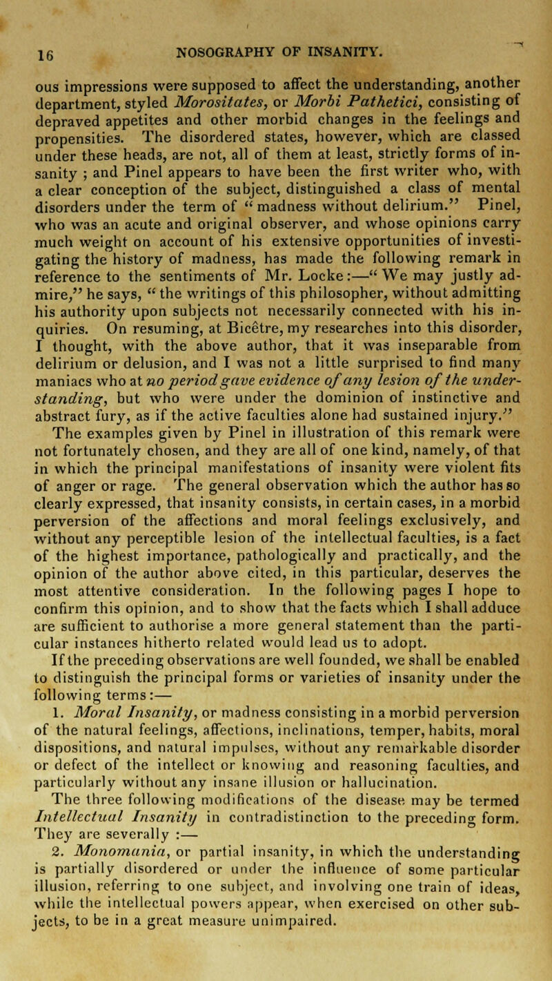 ous impressions were supposed to affect the understanding, another department, styled Morositates, or Morbi Pathetici, consisting of depraved appetites and other morbid changes in the feelings and propensities. The disordered states, however, which are classed under these heads, are not, all of them at least, strictly forms of in- sanity ; and Pinel appears to have been the first writer who, with a clear conception of the subject, distinguished a class of mental disorders under the term of  madness without delirium. Pinel, who was an acute and original observer, and whose opinions carry much weight on account of his extensive opportunities of investi- gating the history of madness, has made the following remark in reference to the sentiments of Mr. Locke :— We may justly ad- mire, he says,  the writings of this philosopher, without admitting his authority upon subjects not necessarily connected with his in- quiries. On resuming, at Bicetre, my researches into this disorder, I thought, with the above author, that it was inseparable from delirium or delusion, and I was not a little surprised to find many maniacs who at no period gave evidence of any lesion of the under- standing, but who were under the dominion of instinctive and abstract fury, as if the active faculties alone had sustained injury. The examples given by Pinel in illustration of this remark were not fortunately chosen, and they are all of one kind, namely, of that in which the principal manifestations of insanity were violent fits of anger or rage. The general observation which the author has so clearly expressed, that insanity consists, in certain cases, in a morbid perversion of the affections and moral feelings exclusively, and without any perceptible lesion of the intellectual faculties, is a fact of the highest importance, pathologically and practically, and the opinion of the author above cited, in this particular, deserves the most attentive consideration. In the following pages I hope to confirm this opinion, and to show that the facts which I shall adduce are sufficient to authorise a more general statement than the parti- cular instances hitherto related would lead us to adopt. If the preceding observations are well founded, we shall be enabled to distinguish the principal forms or varieties of insanity under the following terms:— 1. Moral Insanity, or madness consisting in a morbid perversion of the natural feelings, affections, inclinations, temper, habits, moral dispositions, and natural impulses, without any remarkable disorder or defect of the intellect or knowing and reasoning faculties, and particularly without any insane illusion or hallucination. The three following modifications of the disease may be termed Intellectual Insanity in contradistinction to the preceding form. They are severally :— 2. Monomania, or partial insanity, in which the understanding is partially disordered or under the influence of some particular illusion, referring to one subject, and involving one train of ideas, while the intellectual powers appear, when exercised on other sub- jects, to be in a great measure unimpaired.