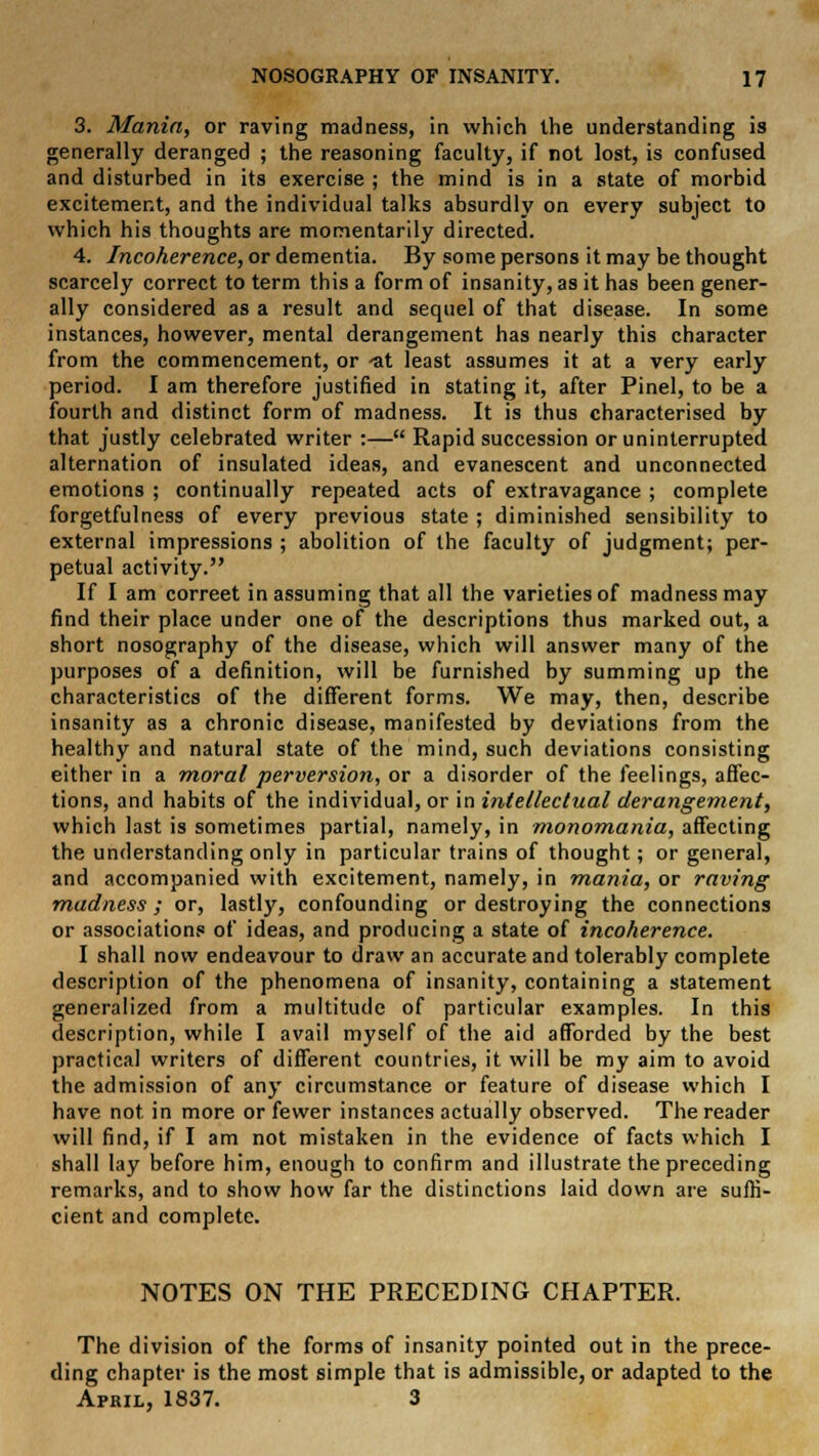 3. Mania, or raving madness, in which the understanding is generally deranged ; the reasoning faculty, if not lost, is confused and disturbed in its exercise ; the mind is in a state of morbid excitement, and the individual talks absurdly on every subject to which his thoughts are momentarily directed. 4. Incoherence, or dementia. By some persons it may be thought scarcely correct to term this a form of insanity, as it has been gener- ally considered as a result and sequel of that disease. In some instances, however, mental derangement has nearly this character from the commencement, or 'at least assumes it at a very early period. I am therefore justified in stating it, after Pinel, to be a fourth and distinct form of madness. It is thus characterised by that justly celebrated writer :— Rapid succession or uninterrupted alternation of insulated ideas, and evanescent and unconnected emotions ; continually repeated acts of extravagance ; complete forgetfulness of every previous state ; diminished sensibility to external impressions ; abolition of the faculty of judgment; per- petual activity. If I am correet in assuming that all the varieties of madness may find their place under one of the descriptions thus marked out, a short nosography of the disease, which will answer many of the purposes of a definition, will be furnished by summing up the characteristics of the different forms. We may, then, describe insanity as a chronic disease, manifested by deviations from the healthy and natural state of the mind, such deviations consisting either in a moral perversion, or a disorder of the feelings, affec- tions, and habits of the individual, or in intellectual derangement, which last is sometimes partial, namely, in monomania, affecting the understanding only in particular trains of thought; or general, and accompanied with excitement, namely, in mania, or raving madness; or, lastly, confounding or destroying the connections or associations of ideas, and producing a state of incoherence. I shall now endeavour to draw an accurate and tolerably complete description of the phenomena of insanity, containing a statement generalized from a multitude of particular examples. In this description, while I avail myself of the aid afforded by the best practical writers of different countries, it will be my aim to avoid the admission of any circumstance or feature of disease which I have not in more or fewer instances actually observed. The reader will find, if I am not mistaken in the evidence of facts which I shall lay before him, enough to confirm and illustrate the preceding remarks, and to show how far the distinctions laid down are suffi- cient and complete. NOTES ON THE PRECEDING CHAPTER. The division of the forms of insanity pointed out in the prece- ding chapter is the most simple that is admissible, or adapted to the