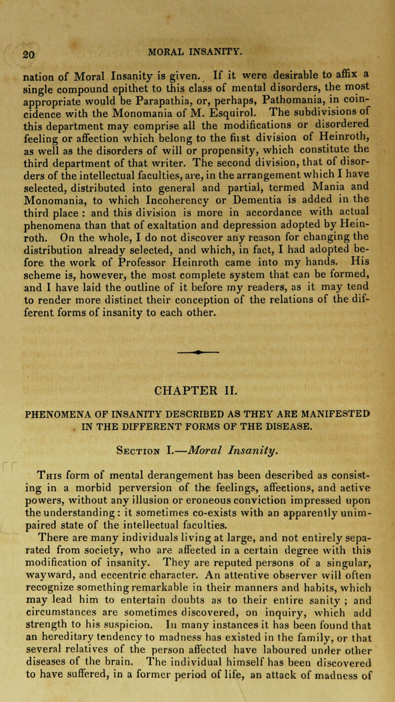 nation of Moral Insanity is given. If it were desirable to affix a single compound epithet to this class of mental disorders, the most appropriate would be Parapathia, or, perhaps, Pathomania, in coin- cidence with the Monomania of M. Esquirol. The subdivisions of this department may comprise all the modifications or disordered feeling or affection which belong to the first division of Heinroth, as well as the disorders of will or propensity, which constitute the third department of that writer. The second division, that of disor- ders of the intellectual faculties, are, in the arrangement which I have selected, distributed into general and partial, termed Mania and Monomania, to which Incoherency or Dementia is added in the third place : and this division is more in accordance with actual phenomena than that of exaltation and depression adopted by Hein- roth. On the whole, I do not discover any reason for changing the distribution already selected, and which, in fact, I had adopted be- fore the work of Professor Heinroth came into my hands. His scheme is, however, the most complete system that can be formed, and I have laid the outline of it before my readers, as it may tend to render more distinct their conception of the relations of the dif- ferent forms of insanity to each other. CHAPTER II. PHENOMENA OF INSANITY DESCRIBED AS THEY ARE MANIFESTED IN THE DIFFERENT FORMS OF THE DISEASE. Section I.—Moral Insanity. This form of mental derangement has been described as consist- ing in a morbid perversion of the feelings, affections, and active powers, without any illusion or eroneous conviction impressed upon the understanding: it sometimes co-exists with an apparently unim- paired state of the intellectual faculties. There are many individuals living at large, and not entirely sepa- rated from society, who are affected in a certain degree with this modification of insanity. They are reputed persons of a singular, wayward, and eccentric character. An attentive observer will often recognize something remarkable in their manners and habits, which may lead him to entertain doubts as to their entire sanity ; and circumstances are sometimes discovered, on inquiry, which add strength to his suspicion. In many instances it has been found that an hereditary tendency to madness has existed in the family, or that several relatives of the person affected have laboured under other diseases of the brain. The individual himself has been discovered to have suffered, in a former period of life, an attack of madness of