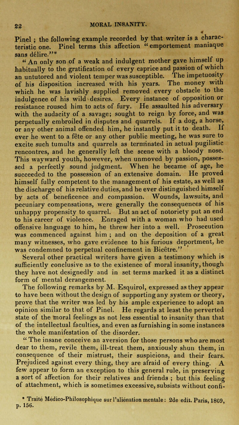 Pinel ; the following example recorded by that writer is a charac- teristic one. Pinel terms this affection  emportement maniaque sans delire.* An only son of a weak and indulgent mother gave himself up habitually to the gratification of every caprice and passion of which an untutored and violent temper was susceptible. The impetuosity of his disposition increased with his years. The money with which he was lavishly supplied removed every obstacle to the indulgence of his wild desires. Every instance of opposition or resistance roused him to acts of fury. He assaulted his adversary with the audacity of a savage; sought to reign by force, and was perpetually embroiled in disputes and quarrels. If a dog, a horse, or any other animal offended him, he instantly put it to death. If ever he went to a fete or any other public meeting, he was sure to excite such tumults and quarrels as terminated in actual pugilistic rencontres, and he generally left the scene with a bloody nose. This wayward youth, however, when unmoved by passion, posses- sed a perfectly sound judgment. When he became of age, he succeeded to the possession of an extensive domain. He proved himself fully competent to the management of his estate, as well as the discharge of his relative duties, and he ever distinguished himself by acts of beneficence and compassion. Wounds, lawsuits, and pecuniary compensations, were generally the consequences of his unhappy propensity to quarrel. But an act of notoriety put an end to his career of violence. Enraged with a woman who had used offensive language to him, he threw her into a well. Prosecution was commenced against him ; and on the deposition of a great many witnesses, who gave evidence to his furious deportment, he was condemned to perpetual confinement in Bicetre. Several other practical writers have given a testimony which is sufficiently conclusive as to the existence of moral insanity, though they have not designedly and in set terms marked it as a distinct form of mental derangement. The following remarks by M. Esquirol, expressed as they appear to have been without the design of supporting any system or theory, prove that the writer was led by his ample experience to adopt an opinion similar to that of Pinel. He regards at least the perverted state of the moral feelings as not less essential to insanity than that of the intellectual faculties, and even as furnishing in some instances the whole manifestation of the disorder.  The insane conceive an aversion for those persons who are most dear to them, revile them, ill-treat them, anxiously shun them, in consequence of their mistrust, their suspicions, and their fears. Prejudiced against every thing, they are afraid of every thing. A few appear to form an exception to this general rule, in preserving a sort of affection for their relatives and friends ; but this feeling of attachment, which is sometimes excessive, subsists without confi- * Traite Medico-Philosophique sur Palienation mentale: 2de edit. Paris, 1809 p. 156.