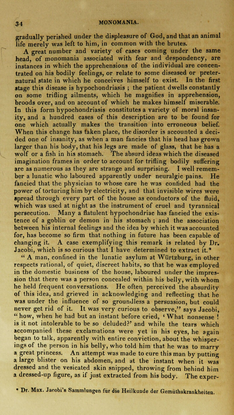 gradually perished under the displeasure of God, and that an animal life merely was left to him, in common with the brutes. A great number and variety of cases coming under the same head, of monomania associated with fear and despondency, are instances in which the apprehensions of the individual are concen- trated on his bodily feelings, or relate to some diseased or preter- natural state in which he conceives himself to exist. In the first stage this disease is hypochondriasis ; the patient dwells constantly on some trifling ailments, which he magnifies in apprehension, broods over, and on account of which he makes himself miserable. In this form hypochondriasis constitutes a variety of moral insan- ity, and a hundred cases of this description are to be found for one which actually makes the transition into erroneous belief. When this change has faken place, the disorder is accounted a deci- ded one of insanity, as when a man fancies that his head has grown larger than his body, that his legs are made of glass, that he has a wolf or a fish in his stomach. The absurd ideas which the diseased imagination frames in order to account for trifling bodily suffering are as numerous as they are strange and surprising. I well remem- ber a lunatic who laboured apparently under neuralgic pains. He fancied that the physician to whose care he was confided had the power of torturing him by electricity, and that invisible wires were spread through every part of the house as conductors of the fluid, which was used at night as the instrument of cruel and tyrannical persecution. Many a flatulent hypochondriac has fancied the exis- tence of a goblin or demon in his stomach ; and the association between his internal feelings and the idea by which it was accounted for, has become so firm that nothing in future has been capable of changing it. A case exemplifying this remark is related by Dr. Jacobi, which is so curious that I have determined to extract it.*  A man, confined in the lunatic asylum at Wiirtzburg, in other respects rational, of quiet, discreet habits, so that he was employed in the domestic business of the house, laboured under the impres- sion that there was a person concealed within his belly, with whom he held frequent conversations. He often perceived the absurdity of this idea, and grieved in acknowledging and reflecting that he was under the influence of so groundless a persuasion, but could never get rid of it. It was very curious to observe, says Jacobi,  how, when he had but an instant before cried, ' What nonsense ! is it not intolerable to be so deluded?' and while the tears which accompanied these exclamations were yet in his eyes, he again began to talk, apparently with entire conviction, about the whisper- ings of the person in his belly, who told him that, he was to marry a great princess. An attempt was made to cure this man by putting a large blister on his abdomen, and at the instant when it was dressed and the vesicated skin snipped, throwing from behind him a dressed-up figure, as if just extracted from his body. The exper- * Dr. Max. Jacobi'e Sammlungen fur die Heilkunde der Gemuthskrankheiten.