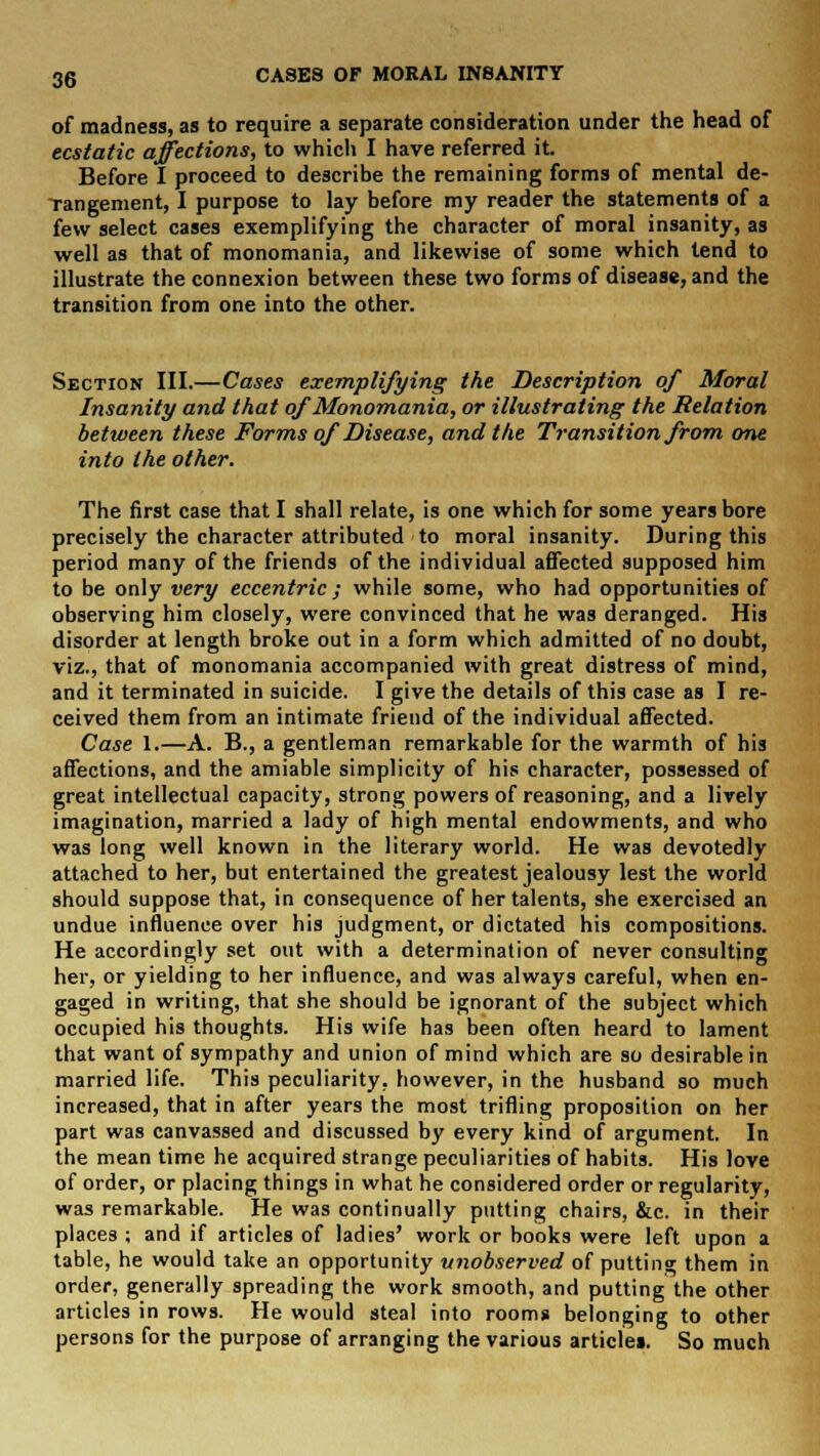 of madness, as to require a separate consideration under the head of ecstatic affections, to which I have referred it. Before I proceed to describe the remaining forms of mental de- Tangement, I purpose to lay before my reader the statements of a few select cases exemplifying the character of moral insanity, as well as that of monomania, and likewise of some which tend to illustrate the connexion between these two forms of disease, and the transition from one into the other. Section III.—Cases exemplifying the Description of Moral Insanity and that of Monomania, or illustrating the Relation between these Forms of Disease, and the Transition from one into the other. The first case that I shall relate, is one which for some years bore precisely the character attributed to moral insanity. During this period many of the friends of the individual affected supposed him to be only very eccentric; while some, who had opportunities of observing him closely, were convinced that he was deranged. His disorder at length broke out in a form which admitted of no doubt, viz., that of monomania accompanied with great distress of mind, and it terminated in suicide. I give the details of this case as I re- ceived them from an intimate friend of the individual affected. Case 1.—A. B., a gentleman remarkable for the warmth of his affections, and the amiable simplicity of his character, possessed of great intellectual capacity, strong powers of reasoning, and a lively imagination, married a lady of high mental endowments, and who was long well known in the literary world. He was devotedly attached to her, but entertained the greatest jealousy lest the world should suppose that, in consequence of her talents, she exercised an undue influence over his judgment, or dictated his compositions. He accordingly set out with a determination of never consulting her, or yielding to her influence, and was always careful, when en- gaged in writing, that she should be ignorant of the subject which occupied his thoughts. His wife has been often heard to lament that want of sympathy and union of mind which are so desirable in married life. This peculiarity, however, in the husband so much increased, that in after years the most trifling proposition on her part was canvassed and discussed by every kind of argument. In the mean time he acquired strange peculiarities of habits. His love of order, or placing things in what he considered order or regularity, was remarkable. He was continually putting chairs, &c. in their places ; and if articles of ladies' work or books were left upon a table, he would take an opportunity unobserved of putting them in order, generally spreading the work smooth, and putting the other articles in rows. He would steal into room* belonging to other persons for the purpose of arranging the various articles. So much