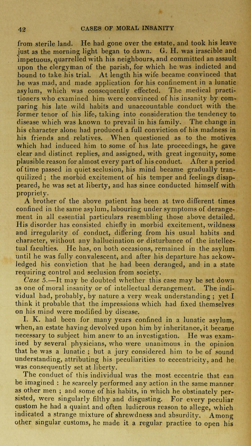 from sterile land. He had gone over the estate, and took his leave just as the morning light began to dawn. G. H. was irascible and impetuous, quarrelled with his neighbours, and committed an assault upon the clergyman of the parish, for which he was indicted and bound to take his trial. At length his wife became convinced that he was mad, and made application for his confinement in a lunatic asylum, which was consequently effected. The medical practi- tioners who examined him were convinced of his insanity by com- paring his late wild habits and unaccountable conduct with the former tenor of his life, taking into consideration the tendency to disease which was known to prevail in his family. The change in his character alone had produced a full conviction of his madness in his friends and relatives. When questioned as to the motives which had induced him to some of his late proceedings, he gave clear and distinct replies, and assigned, with great ingenuity, some plausible reason for almost every part of his conduct. After a period of time passed in quiet seclusion, his mind became gradually tran- quilized ; the morbid excitement of his temper and feelings disap- peared, he was set at liberty, and has since conducted himself with propriety. A brother of the above patient has been at two different times confined in the same asylum, labouring under symptoms of derange- ment in all essential particulars resembling those above detailed. His disorder has consisted chiefly in morbid excitement, wildness and irregularity of conduct, differing from his usual habits and character, without any hallucination or disturbance of the intellec- tual faculties. He has, on both occasions, remained in the asylum until he was fully convalescent, and after his departure has ackow- ledged his conviction that he had been deranged, and in a state requiring control and seclusion from society. Case 5.—It may be doubted whether this case may be set clown as one of moral insanity or of intellectual derangement. The indi- vidual had, probably, by nature a very weak understanding ; yet I think it probable that the impressions which had fixed themselves on his mind were modified by disease. I. K. had been for many years confined in a lunatic asylum, when, an estate having devolved upon him by inheritance, it became necessary to subject him anew to an investigation. He was exam- ined by several physicians, who were unanimous in the opinion that he was a lunatic ; but a jury considered him to be of sound understanding, attributing his peculiarities to eccentricity, and he was consequently set at liberty. The conduct of this individual was the most eccentric that can be imagined : he scarcely performed any action in the same manner as other men ; and some of his habits, in which he obstinately per- sisted, were singularly filthy and disgusting. For every peculiar custom he had a quaint and often ludicrous reason to allege, which indicated a strange mixture of shrewdness and absurdity. Among other singular customs, he made it a regular practice to open his