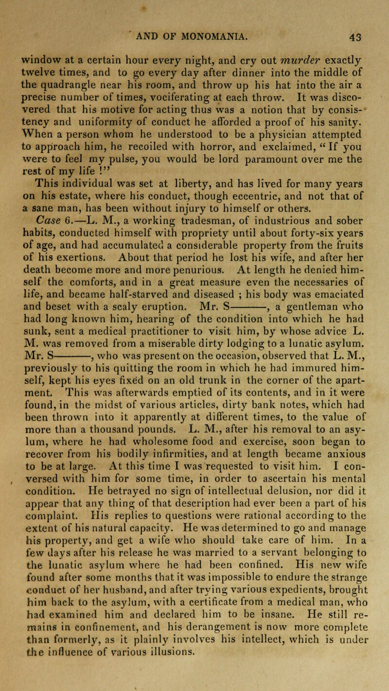window at a certain hour every night, and cry out murder exactly twelve times, and to go every day after dinner into the middle of the quadrangle near his room, and throw up his hat into the air a precise number of times, vociferating at each throw. It was disco- vered that his motive for acting thus was a notion that by consis-' tency and uniformity of conduct he afforded a proof of his sanity. When a person whom he understood to be a physician attempted to approach him, he recoiled with horror, and exclaimed, If you were to feel my pulse, you would be lord paramount over me the rest of my life ! This individual was set at liberty, and has lived for many years on his estate, where his conduct, though eccentric, and not that of a sane man, has been without injury to himself or others. Case 6.—L. M., a working tradesman, of industrious and sober habits, conducted himself with propriety until about forty-six years of age, and had accumulated a considerable property from the fruits of his exertions. About that period he lost his wife, and after her death become more and more penurious. At length he denied him- self the comforts, and in a great measure even the necessaries of life, and became half-starved and diseased ; his body was emaciated and beset with a scaly eruption. Mr. S , a gentleman who had long known him, hearing of the condition into which he had sunk, sent a medical practitioner to visit him, by whose advice L. M. was removed from a miserable dirty lodging to a lunatic asylum. Mr. S , who was present on the occasion, observed that L. M., previously to his quitting the room in which he had immured him- self, kept his eyes fixed on an old trunk in the corner of the apart- ment. This was afterwards emptied of its contents, and in it were found, in the midst of various articles, dirty bank notes, which had been thrown into it apparently at different times, to the value of more than a thousand pounds. L. M., after his removal to an asy- lum, where he had wholesome food and exercise, soon began to recover from his bodily infirmities, and at length became anxious to be at large. At this time I was requested to visit him. I con- versed with him for some time, in order to ascertain his mental condition. He betrayed no sign of intellectual delusion, nor did it appear that any thing of that description had ever been a part of his complaint. His replies to questions were rational according to the extent of his natural capacity. He was determined to go and manage his property, and get a wife who should take care of him. In a few days after his release he was married to a servant belonging to the lunatic asylum where he had been confined. His new wife found after some months that it was impossible to endure the strange conduct of her husband, and after trying various expedients, brought him back to the asylum, with a certificate from a medical man, who had examined him and declared him to be insane. He still re- mains in confinement, and his derangement is now more complete than formerly, as it plainly involves his intellect, which is under the influence of various illusions.