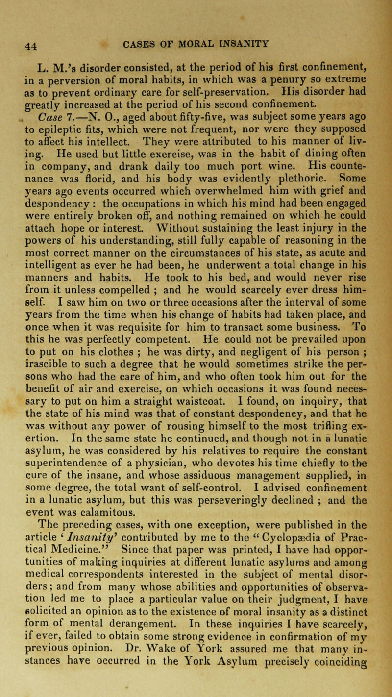 L. M.'s disorder consisted, at the period of his first confinement, in a perversion of moral habits, in which was a penury so extreme as to prevent ordinary care for self-preservation. His disorder had greatly increased at the period of his second confinement. Case 7.—N. 0., aged about fifty-five, was subject some years ago to epileptic fits, which were not frequent, nor were they supposed to affect his intellect. They were attributed to his manner of liv- ing. He used but little exercise, was in the habit of dining often in company, and drank daily too much port wine. His counte- nance was florid, and his body was evidently plethoric. Some years ago events occurred which overwhelmed him with grief and despondency : the occupations in which his mind had been engaged were entirely broken off, and nothing remained on which he could attach hope or interest. Without sustaining the least injury in the powers of his understanding, still fully capable of reasoning in the most correct manner on the circumstances of his state, as acute and intelligent as ever he had been, he underwent a total change in his manners and habits. He took to his bed, and would never rise from it unless compelled ; and he would scarcely ever dress him- self. I saw him on two or three occasions after the interval of some years from the time when his change of habits had taken place, and once when it was requisite for him to transact some business. To this he was perfectly competent. He could not be prevailed upon to put on his clothes ; he was dirty, and negligent of his person ; irascible to such a degree that he would sometimes strike the per- sons who had the care of him, and who often took him out for the benefit of air and exercise, on which occasions it was found neces- sary to put on him a straight waistcoat. I found, on inquiry, that the state of his mind was that of constant despondency, and that he was without any power of rousing himself to the most trifling ex- ertion. In the same state he continued, and though not in a lunatic asylum, he was considered by his relatives to require the constant superintendence of a physician, who devotes his time chiefly to the eure of the insane, and whose assiduous management supplied, in some degree, the total want of self-control. I advised confinement in a lunatic asylum, but this was perseveringly declined ; and the event was calamitous. The preceding cases, with one exception, were published in the article ' Insanity' contributed by me to the  Cyclopaedia of Prac- tical Medicine. Since that paper was printed, I have had oppor- tunities of making inquiries at different lunatic asylums and among medical correspondents interested in the subject of mental disor- ders ; and from many whose abilities and opportunities of observa- tion led me to place a particular value on their judgment, I have solicited an opinion as to the existence of moral insanity as a distinct form of mental derangement. In these inquiries I have scarcely, if ever, failed to obtain some strong evidence in confirmation of my previous opinion. Dr. Wake of York assured me that many in- stances have occurred in the York Asylum precisely coinciding