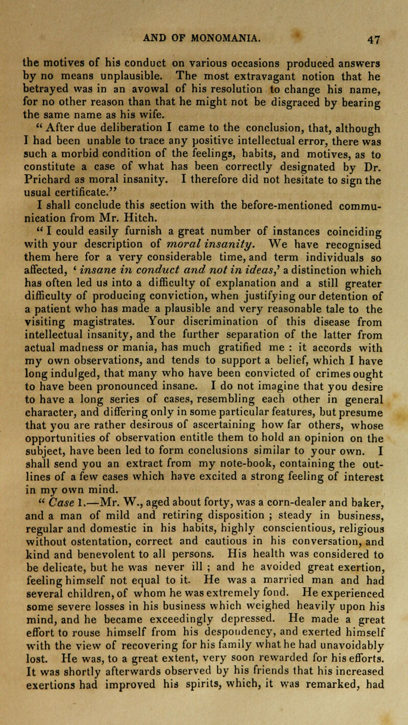 the motives of his conduct on various occasions produced answers by no means unplausible. The most extravagant notion that he betrayed was in an avowal of his resolution to change his name, for no other reason than that he might not be disgraced by bearing the same name as his wife.  After due deliberation I came to the conclusion, that, although I had been unable to trace any positive intellectual error, there was such a morbid condition of the feelings, habits, and motives, as to constitute a case of what has been correctly designated by Dr. Prichard as moral insanity. I therefore did not hesitate to sign the usual certificate. I shall conclude this section with the before-mentioned commu- nication from Mr. Hitch.  I could easily furnish a great number of instances coinciding with your description of moral insanity. We have recognised them here for a very considerable time, and term individuals so affected, ' insane in conduct and not in ideas,' a distinction which has often led us into a difficulty of explanation and a still greater difficulty of producing conviction, when justifying our detention of a patient who has made a plausible and very reasonable tale to the visiting magistrates. Your discrimination of this disease from intellectual insanity, and the further separation of the latter from actual madness or mania, has much gratified me : it accords with my own observations, and tends to support a belief, which I have long indulged, that many who have been convicted of crimes ought to have been pronounced insane. I do not imagine that you desire to have a long series of cases, resembling each other in general character, and differing only in some particular features, but presume that you are rather desirous of ascertaining how far others, whose opportunities of observation entitle them to hold an opinion on the subject, have been led to form conclusions similar to your own. I shall send you an extract from my note-book, containing the out- lines of a few cases which have excited a strong feeling of interest in my own mind.  Case 1.—Mr. W., aged about forty, was a corn-dealer and baker, and a man of mild and retiring disposition ; steady in business, regular and domestic in his habits, highly conscientious, religious without ostentation, correct and cautious in his conversation, and kind and benevolent to all persons. His health was considered to be delicate, but he was never ill ; and he avoided great exertion, feeling himself not equal to it. He was a married man and had several children, of whom he was extremely fond. He experienced some severe losses in his business which weighed heavily upon his mind, and he became exceedingly depressed. He made a great effort to rouse himself from his despondency, and exerted himself with the view of recovering for his family what he had unavoidably lost. He was, to a great extent, very soon rewarded for his efforts. It was shortly afterwards observed by his friends that his increased exertions had improved his spirits, which, it was remarked, had