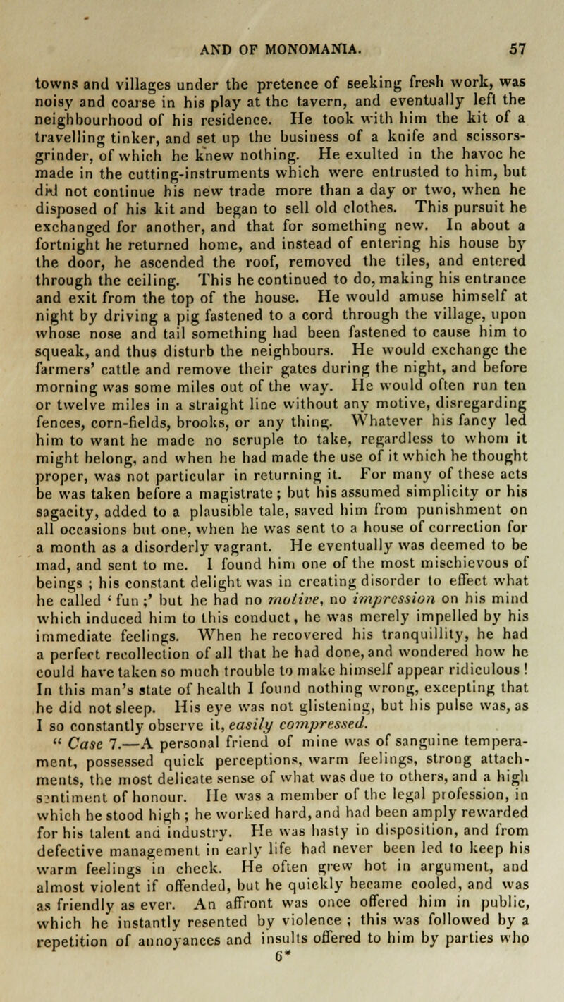 towns and villages under the pretence of seeking fresh work, was noisy and coarse in his play at the tavern, and eventually left the neighbourhood of his residence. He took with him the kit of a travelling tinker, and set up the business of a knife and scissors- grinder, of which he knew nothing. He exulted in the havoc he made in the cutting-instruments which were entrusted to him, but dkl not continue his new trade more than a day or two, when he disposed of his kit and began to sell old clothes. This pursuit he exchanged for another, and that for something new. In about a fortnight he returned home, and instead of entering his house by the door, he ascended the roof, removed the tiles, and entered through the ceiling. This he continued to do, making his entrance and exit from the top of the house. He would amuse himself at night by driving a pig fastened to a cord through the village, upon whose nose and tail something had been fastened to cause him to squeak, and thus disturb the neighbours. He would exchange the farmers' cattle and remove their gates during the night, and before morning was some miles out of the way. He would often run ten or twelve miles in a straight line without any motive, disregarding fences, corn-fields, brooks, or any thing. Whatever his fancy led him to want he made no scruple to take, regardless to whom it might belong, and when he had made the use of it which he thought proper, was not particular in returning it. For many of these acts be was taken before a magistrate; but his assumed simplicity or his sagacity, added to a plausible tale, saved him from punishment on all occasions but one, when he was sent to a house of correction for a month as a disorderly vagrant. He eventually was deemed to be mad, and sent to me. I found him one of the most mischievous of beings ; his constant delight was in creating disorder to effect what he called ' fun;' but he had no motive, no impression on his mind which induced him to this conduct, he was merely impelled by his immediate feelings. When he recovered his tranquillity, he had a perfect recollection of all that he had done, and wondered how he could have taken so much trouble to make himself appear ridiculous ! In this man's state of health I found nothing wrong, excepting that he did not sleep. His eye was not glistening, but his pulse was, as I so constantly observe it, easily compressed.  Case 7.—A personal friend of mine was of sanguine tempera- ment, possessed quick perceptions, warm feelings, strong attach- ments, the most delicate sense of what was due to others, and a high s?ntiment of honour. He was a member of the legal profession, in which he stood high ; he worked hard, and had been amply rewarded for his talent and industry. He was hasty in disposition, and from defective management in early life had never been led to keep his warm feelings in check. He often grew hot in argument, and almost violent if offended, but he quickly became cooled, and was as friendly as ever. An affront was once offered him in public, which he instantly resented by violence ; this was followed by a repetition of annoyances and insults offered to him by parties who 6*