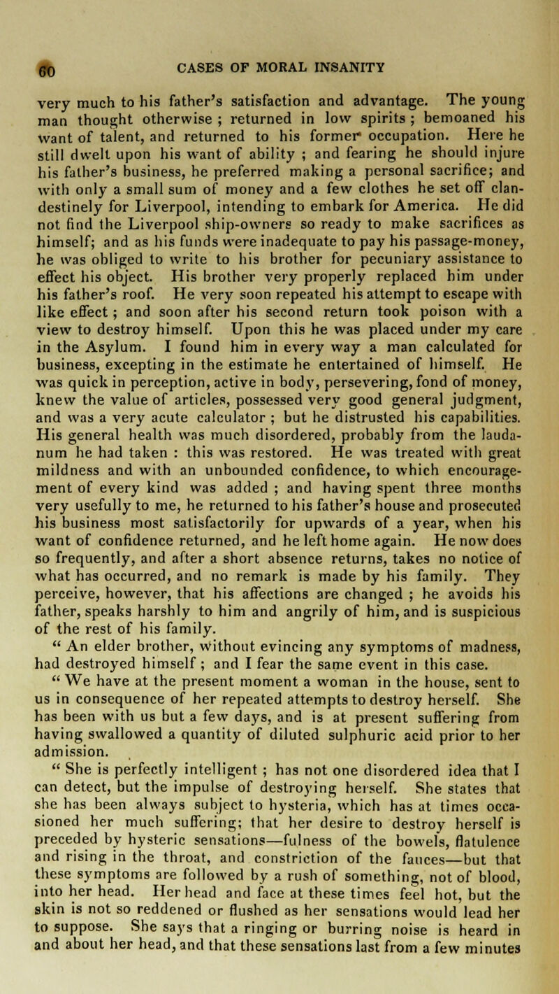 very much to his father's satisfaction and advantage. The young man thought otherwise ; returned in low spirits ; bemoaned his want of talent, and returned to his former occupation. Here he still dwelt upon his want of ability ; and fearing he should injure his father's business, he preferred making a personal sacrifice; and with only a small sum of money and a few clothes he set off clan- destinely for Liverpool, intending to embark for America. He did not find the Liverpool ship-owners so ready to make sacrifices as himself; and as his funds were inadequate to pay his passage-money, he was obliged to write to his brother for pecuniary assistance to effect his object. His brother very properly replaced him under his father's roof. He very soon repeated his attempt to escape with like effect; and soon after his second return took poison with a view to destroy himself. Upon this he was placed under my care in the Asylum. I found him in every way a man calculated for business, excepting in the estimate he entertained of himself. He was quick in perception, active in body, persevering, fond of money, knew the value of articles, possessed very good general judgment, and was a very acute calculator ; but he distrusted his capabilities. His general health was much disordered, probably from the lauda- num he had taken : this was restored. He was treated with great mildness and with an unbounded confidence, to which encourage- ment of every kind was added ; and having spent three months very usefully to me, he returned to his father's house and prosecuted his business most satisfactorily for upwards of a year, when his want of confidence returned, and he left home again. He now does so frequently, and after a short absence returns, takes no notice of what has occurred, and no remark is made by his family. They perceive, however, that his affections are changed ; he avoids his father, speaks harshly to him and angrily of him, and is suspicious of the rest of his family.  An elder brother, without evincing any symptoms of madness, had destroyed himself; and I fear the same event in this case.  We have at the present moment a woman in the house, sent to us in consequence of her repeated attempts to destroy herself. She has been with us but a few days, and is at present suffering from having swallowed a quantity of diluted sulphuric acid prior to her admission.  She is perfectly intelligent; has not one disordered idea that I can detect, but the impulse of destroying herself. She states that she has been always subject to hysteria, which has at times occa- sioned her much suffering; that her desire to destroy herself is preceded by hysteric sensations—fulness of the bowels, flatulence and rising in the throat, and constriction of the fauces—but that these symptoms are followed by a rush of something, not of blood, into her head. Her head and face at these times feel hot, but the skin is not so reddened or flushed as her sensations would lead her to suppose. She says that a ringing or burring noise is heard in and about her head, and that these sensations last from a few minutes