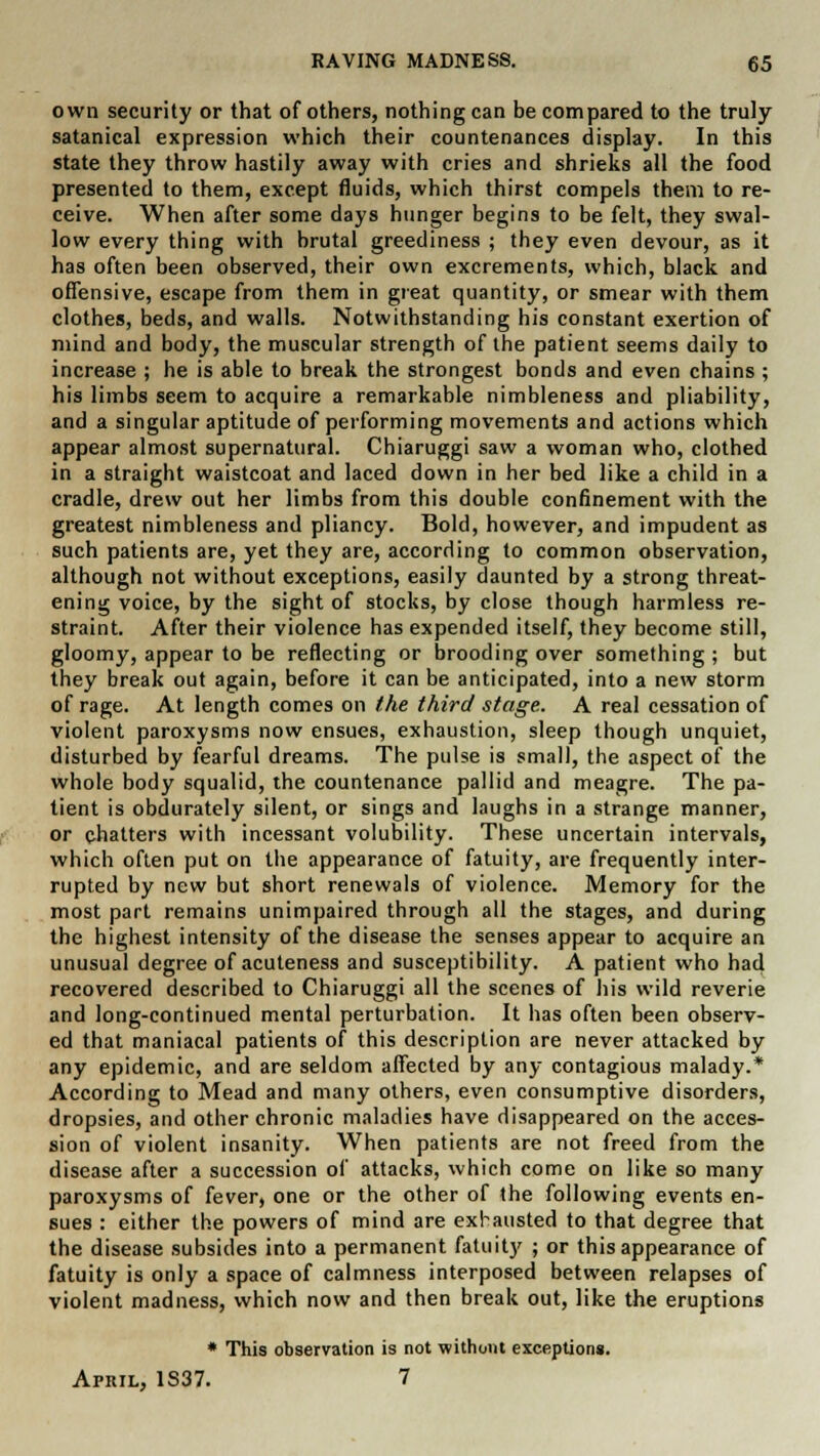own security or that of others, nothing can be compared to the truly satanical expression which their countenances display. In this state they throw hastily away with cries and shrieks all the food presented to them, except fluids, which thirst compels them to re- ceive. When after some days hunger begins to be felt, they swal- low every thing with brutal greediness ; they even devour, as it has often been observed, their own excrements, which, black and offensive, escape from them in great quantity, or smear with them clothes, beds, and walls. Notwithstanding his constant exertion of mind and body, the muscular strength of the patient seems daily to increase ; he is able to break the strongest bonds and even chains ; his limbs seem to acquire a remarkable nimbleness and pliability, and a singular aptitude of performing movements and actions which appear almost supernatural. Chiaruggi saw a woman who, clothed in a straight waistcoat and laced down in her bed like a child in a cradle, drew out her limbs from this double confinement with the greatest nimbleness and pliancy. Bold, however, and impudent as such patients are, yet they are, according to common observation, although not without exceptions, easily daunted by a strong threat- ening voice, by the sight of stocks, by close though harmless re- straint. After their violence has expended itself, they become still, gloomy, appear to be reflecting or brooding over something ; but they break out again, before it can be anticipated, into a new storm of rage. At length comes on the third stage. A real cessation of violent paroxysms now ensues, exhaustion, sleep though unquiet, disturbed by fearful dreams. The pulse is small, the aspect of the whole body squalid, the countenance pallid and meagre. The pa- tient is obdurately silent, or sings and laughs in a strange manner, or chatters with incessant volubility. These uncertain intervals, which often put on the appearance of fatuity, are frequently inter- rupted by new but short renewals of violence. Memory for the most part remains unimpaired through all the stages, and during the highest intensity of the disease the senses appear to acquire an unusual degree of acuteness and susceptibility. A patient who had recovered described to Chiaruggi all the scenes of his wild reverie and long-continued mental perturbation. It has often been observ- ed that maniacal patients of this description are never attacked by any epidemic, and are seldom affected by any contagious malady.* According to Mead and many others, even consumptive disorders, dropsies, and other chronic maladies have disappeared on the acces- sion of violent insanity. When patients are not freed from the disease after a succession of attacks, which come on like so many paroxysms of fever, one or the other of the following events en- sues : either the powers of mind are exhausted to that degree that the disease subsides into a permanent fatuity ; or this appearance of fatuity is only a space of calmness interposed between relapses of violent madness, which now and then break out, like the eruptions * This observation is not without exception*. Apkil, 1S37. 7