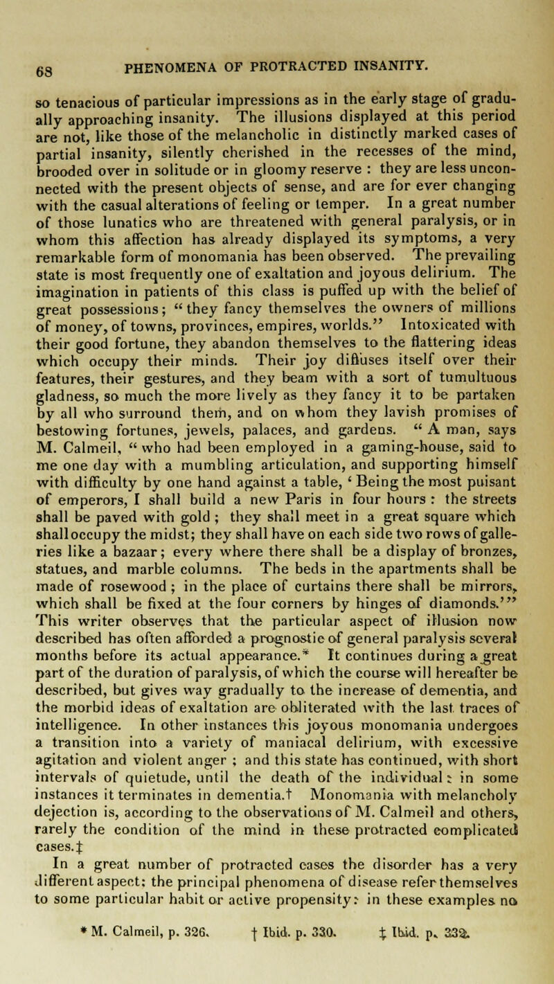 so tenacious of particular impressions as in the early stage of gradu- ally approaching insanity. The illusions displayed at this period are not, like those of the melancholic in distinctly marked cases of partial insanity, silently cherished in the recesses of the mind, brooded over in solitude or in gloomy reserve : they are less uncon- nected with the present objects of sense, and are for ever changing with the casual alterations of feeling or temper. In a great number of those lunatics who are threatened with general paralysis, or in whom this affection has already displayed its symptoms, a very remarkable form of monomania has been observed. The prevailing state is most frequently one of exaltation and joyous delirium. The imagination in patients of this class is puffed up with the belief of great possessions; they fancy themselves the owners of millions of money, of towns, provinces, empires, worlds. Intoxicated with their good fortune, they abandon themselves to the flattering ideas which occupy their minds. Their joy diffuses itself over their features, their gestures, and they beam with a sort of tumultuous gladness, so much the more lively as they fancy it to be partaken by all who surround theiii, and on whom they lavish promises of bestowing fortunes, jewels, palaces, and gardens.  A man, says M. Calmeil,  who had been employed in a gaming-house, said to me one day with a mumbling articulation, and supporting himself with difficulty by one hand against a table, ' Being the most puisant of emperors, I shall build a new Paris in four hours : the streets shall be paved with gold ; they shall meet in a great square which shalloccupy the midst; they shall have on each side two rows of galle- ries like a bazaar; every where there shall be a display of bronzes, statues, and marble columns. The beds in the apartments shall be made of rosewood ; in the place of curtains there shall be mirrors, which shall be fixed at the four corners by hinges of diamonds.' This writer observes that the particular aspect of illusion now described has often afforded a prognostic of general paralysis several months before its actual appearance.* It continues during a great part of the duration of paralysis, of which the course will hereafter be described, but gives way gradually to the increase of dementia, and the morbid ideas of exaltation are obliterated with the last traces of intelligence. In other instances this joyous monomania undergoes a transition into a variety of maniacal delirium, with excessive agitation and violent anger ; and this state has continued, with short intervals of quietude, until the death of the individual: in some instances it terminates in dementia.t Monomania with melancholy dejection is, according to the observations of M. Calmeil and others, rarely the condition of the mind in these protracted complicated: cases.J In a great number of protracted eases the disorder has a very different aspect: the principal phenomena of disease refer themselves to some particular habit or active propensity:- in these examples no * M. Calmeil, p. 326. -f Ibid. p. 330. % lb/id. p. 33a.