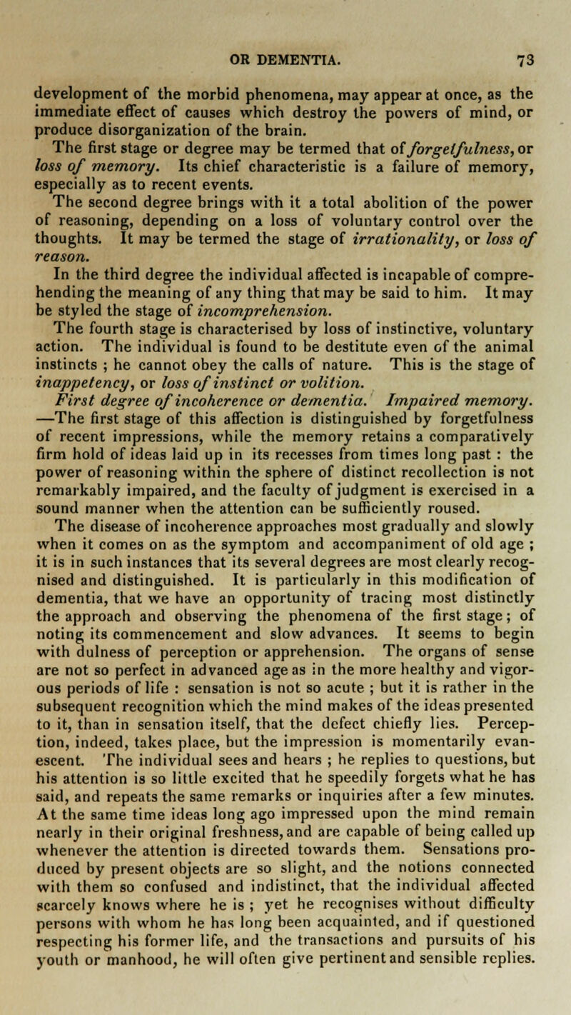 development of the morbid phenomena, may appear at once, as the immediate effect of causes which destroy the powers of mind, or produce disorganization of the brain. The first stage or degree may be termed that offor gel fulness, or loss of memory. Its chief characteristic is a failure of memory, especially as to recent events. The second degree brings with it a total abolition of the power of reasoning, depending on a loss of voluntary control over the thoughts. It may be termed the stage of irrationality, or loss of reason. In the third degree the individual affected is incapable of compre- hending the meaning of any thing that may be said to him. It may be styled the stage of incomprehension. The fourth stage is characterised by loss of instinctive, voluntary action. The individual is found to be destitute even of the animal instincts ; he cannot obey the calls of nature. This is the stage of inappetency, or loss of instinct or volition. First degree of incoherence or dementia. Impaired memory. —The first stage of this affection is distinguished by forgetfulness of recent impressions, while the memory retains a comparatively firm hold of ideas laid up in its recesses from times long past : the power of reasoning within the sphere of distinct recollection is not remarkably impaired, and the faculty of judgment is exercised in a sound manner when the attention can be sufficiently roused. The disease of incoherence approaches most gradually and slowly when it comes on as the symptom and accompaniment of old age ; it is in such instances that its several degrees are most clearly recog- nised and distinguished. It is particularly in this modification of dementia, that we have an opportunity of tracing most distinctly the approach and observing the phenomena of the first stage; of noting its commencement and slow advances. It seems to begin with dulness of perception or apprehension. The organs of sense are not so perfect in advanced age as in the more healthy and vigor- ous periods of life : sensation is not so acute ; but it is rather in the subsequent recognition which the mind makes of the ideas presented to it, than in sensation itself, that the defect chiefly lies. Percep- tion, indeed, takes place, but the impression is momentarily evan- escent. The individual sees and hears ; he replies to questions, but his attention is so little excited that he speedily forgets what he has said, and repeats the same remarks or inquiries after a few minutes. At the same time ideas long ago impressed upon the mind remain nearly in their original freshness, and are capable of being called up whenever the attention is directed towards them. Sensations pro- duced by present objects are so slight, and the notions connected with them so confused and indistinct, that the individual affected scarcely knows where he is ; yet he recognises without difficulty persons with whom he has long been acquainted, and if questioned respecting his former life, and the transactions and pursuits of his youth or manhood, he will often give pertinent and sensible replies.