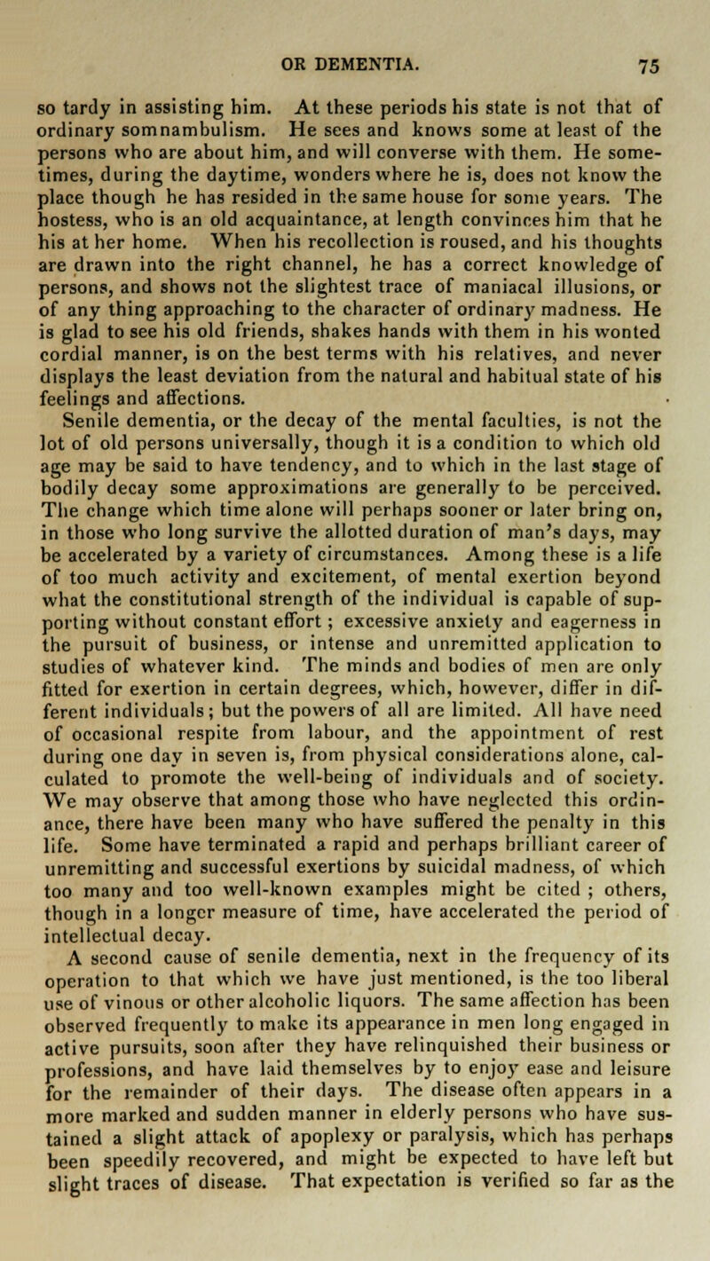 so tartly in assisting him. At these periods his state is not that of ordinary somnambulism. He sees and knows some at least of the persons who are about him, and will converse with them. He some- times, during the daytime, wonders where he is, does not know the place though he has resided in the same house for some years. The hostess, who is an old acquaintance, at length convinces him that he his at her home. When his recollection is roused, and his thoughts are drawn into the right channel, he has a correct knowledge of persons, and shows not the slightest trace of maniacal illusions, or of any thing approaching to the character of ordinary madness. He is glad to see his old friends, shakes hands with them in his wonted cordial manner, is on the best terms with his relatives, and never displays the least deviation from the natural and habitual state of his feelings and affections. Senile dementia, or the decay of the mental faculties, is not the lot of old persons universally, though it is a condition to which old age may be said to have tendency, and to which in the last stage of bodily decay some approximations are generally to be perceived. The change which time alone will perhaps sooner or later bring on, in those who long survive the allotted duration of man's days, may be accelerated by a variety of circumstances. Among these is a life of too much activity and excitement, of mental exertion beyond what the constitutional strength of the individual is capable of sup- porting without constant effort; excessive anxiety and eagerness in the pursuit of business, or intense and unremitted application to studies of whatever kind. The minds and bodies of men are only fitted for exertion in certain degrees, which, however, differ in dif- ferent individuals; but the powers of all are limited. All have need of occasional respite from labour, and the appointment of rest during one day in seven is, from physical considerations alone, cal- culated to promote the well-being of individuals and of society. We may observe that among those who have neglected this ordin- ance, there have been many who have suffered the penalty in this life. Some have terminated a rapid and perhaps brilliant career of unremitting and successful exertions by suicidal madness, of which too many and too well-known examples might be cited ; others, though in a longer measure of time, have accelerated the period of intellectual decay. A second cause of senile dementia, next in the frequency of its operation to that which we have just mentioned, is the too liberal use of vinous or other alcoholic liquors. The same affection has been observed frequently to make its appearance in men long engaged in active pursuits, soon after they have relinquished their business or professions, and have laid themselves by to enjoy ease and leisure for the remainder of their days. The disease often appears in a more marked and sudden manner in elderly persons who have sus- tained a slight attack of apoplexy or paralysis, which has perhaps been speedily recovered, and might be expected to have left but slight traces of disease. That expectation is verified so far as the