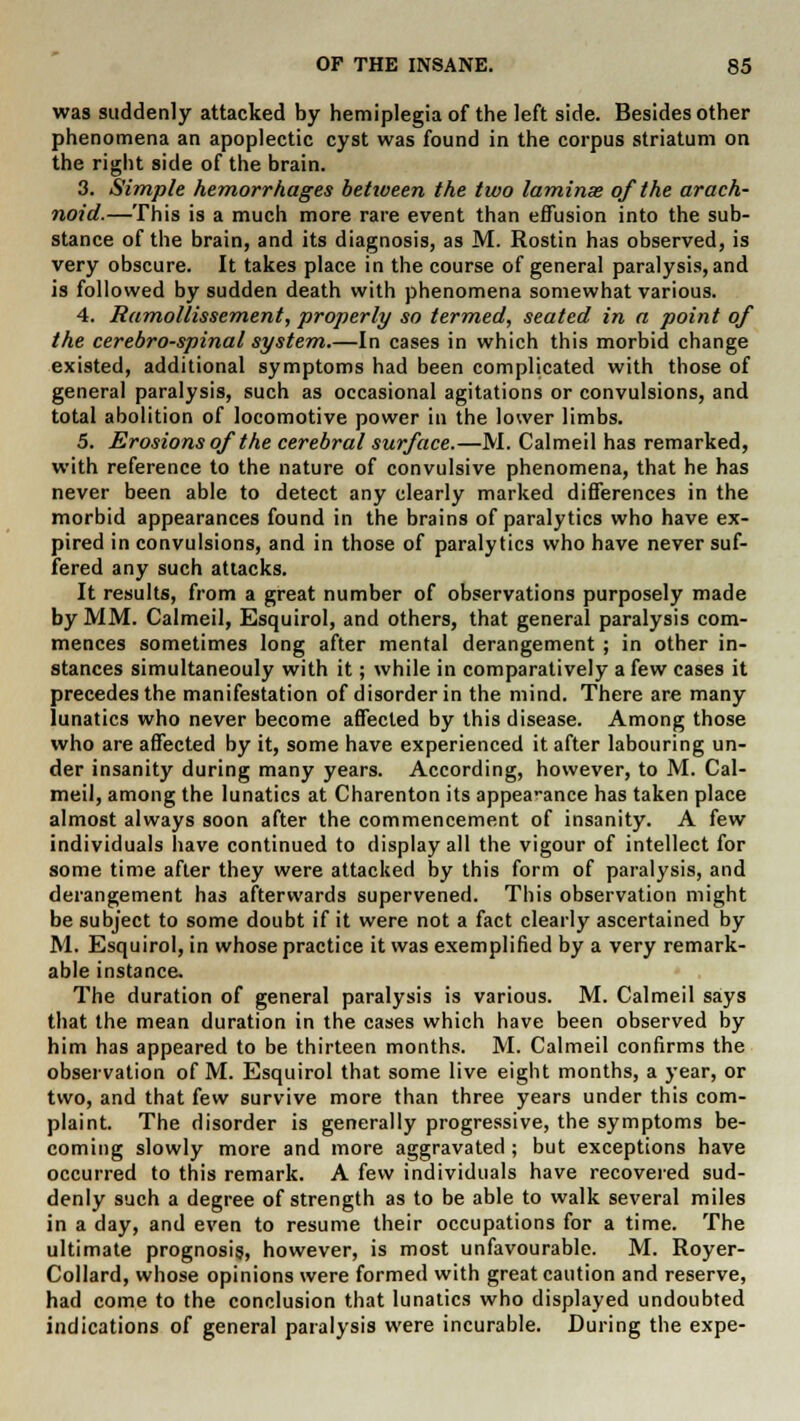 was suddenly attacked by hemiplegia of the left side. Besides other phenomena an apoplectic cyst was found in the corpus striatum on the right side of the brain. 3. Simple hemorrhages betiueen the two laminae of the arach- noid.—This is a much more rare event than effusion into the sub- stance of the brain, and its diagnosis, as M. Rostin has observed, is very obscure. It takes place in the course of general paralysis, and is followed by sudden death with phenomena somewhat various. 4. Ramollissement, properly so termed, seated in a point of the cerebrospinal system.—In cases in which this morbid change existed, additional symptoms had been complicated with those of general paralysis, such as occasional agitations or convulsions, and total abolition of locomotive power in the lower limbs. 5. Erosions of the cerebral surface.—M. Calmeil has remarked, with reference to the nature of convulsive phenomena, that he has never been able to detect any clearly marked differences in the morbid appearances found in the brains of paralytics who have ex- pired in convulsions, and in those of paralytics who have never suf- fered any such attacks. It results, from a great number of observations purposely made by MM. Calmeil, Esquirol, and others, that general paralysis com- mences sometimes long after mental derangement ; in other in- stances simultaneouly with it; while in comparatively a few cases it precedes the manifestation of disorder in the mind. There are many lunatics who never become affected by this disease. Among those who are affected by it, some have experienced it after labouring un- der insanity during many years. According, however, to M. Cal- meil, among the lunatics at Charenton its appea-ance has taken place almost always soon after the commencement of insanity. A few individuals have continued to display all the vigour of intellect for some time after they were attacked by this form of paralysis, and derangement has afterwards supervened. This observation might be subject to some doubt if it were not a fact clearly ascertained by M. Esquirol, in whose practice it was exemplified by a very remark- able instance. The duration of general paralysis is various. M. Calmeil says that the mean duration in the cases which have been observed by him has appeared to be thirteen months. M. Calmeil confirms the observation of M. Esquirol that some live eight months, a year, or two, and that few survive more than three years under this com- plaint. The disorder is generally progressive, the symptoms be- coming slowly more and more aggravated; but exceptions have occurred to this remark. A few individuals have recovered sud- denly such a degree of strength as to be able to walk several miles in a day, and even to resume their occupations for a time. The ultimate prognosis, however, is most unfavourable. M. Royer- Collard, whose opinions were formed with great caution and reserve, had come to the conclusion that lunatics who displayed undoubted indications of general paralysis were incurable. During the expe-