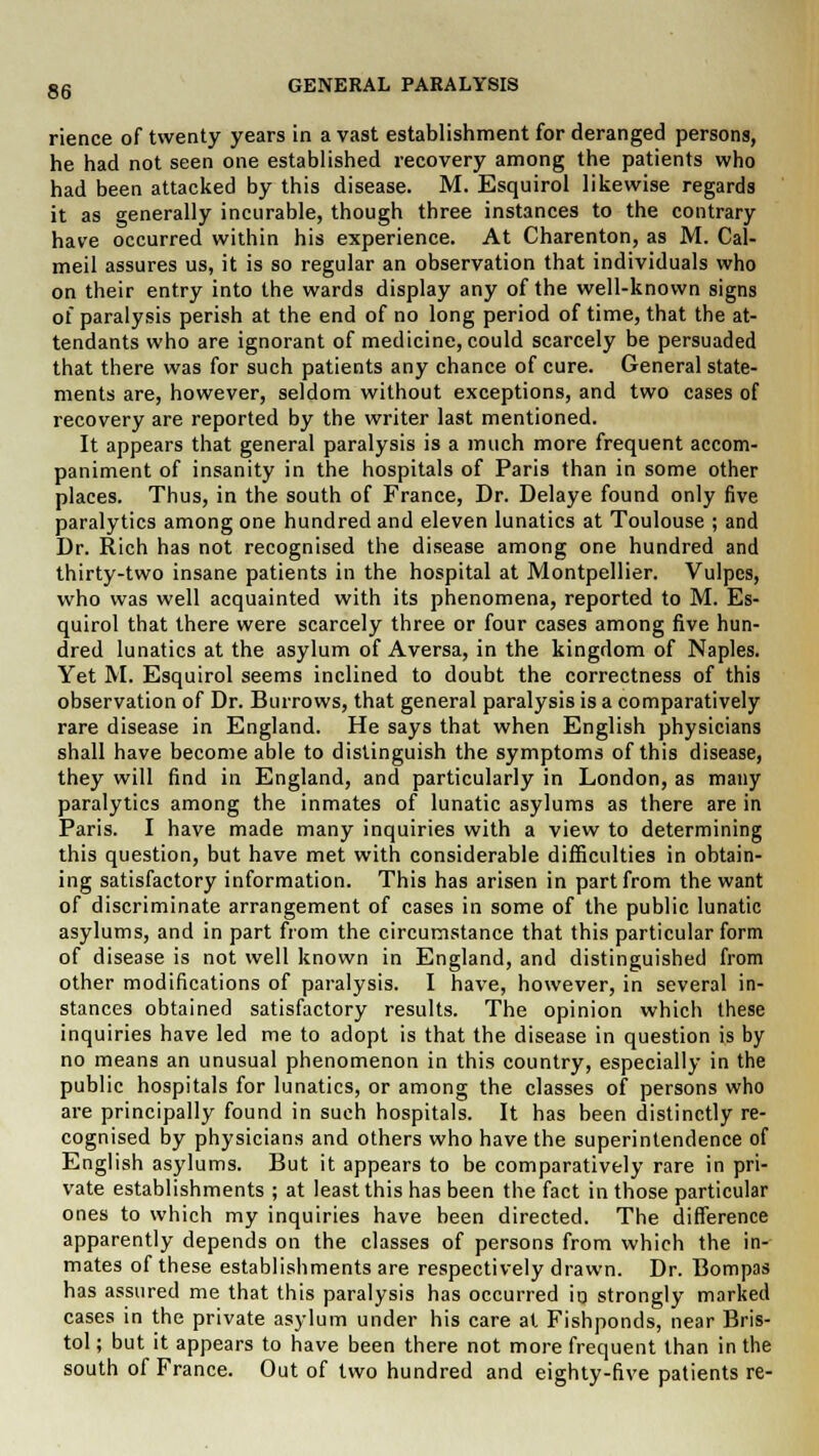 rience of twenty years in a vast establishment for deranged persons, he had not seen one established recovery among the patients who had been attacked by this disease. M. Esquirol likewise regards it as generally incurable, though three instances to the contrary have occurred within his experience. At Charenton, as M. Cal- meil assures us, it is so regular an observation that individuals who on their entry into the wards display any of the well-known signs of paralysis perish at the end of no long period of time, that the at- tendants who are ignorant of medicine, could scarcely be persuaded that there was for such patients any chance of cure. General state- ments are, however, seldom without exceptions, and two cases of recovery are reported by the writer last mentioned. It appears that general paralysis is a much more frequent accom- paniment of insanity in the hospitals of Paris than in some other places. Thus, in the south of France, Dr. Delaye found only five paralytics among one hundred and eleven lunatics at Toulouse ; and Dr. Rich has not recognised the disease among one hundred and thirty-two insane patients in the hospital at Montpellier. Vulpes, who was well acquainted with its phenomena, reported to M. Es- quirol that there were scarcely three or four cases among five hun- dred lunatics at the asylum of Aversa, in the kingdom of Naples. Yet M. Esquirol seems inclined to doubt the correctness of this observation of Dr. Burrows, that general paralysis is a comparatively rare disease in England. He says that when English physicians shall have become able to distinguish the symptoms of this disease, they will find in England, and particularly in London, as many paralytics among the inmates of lunatic asylums as there are in Paris. I have made many inquiries with a view to determining this question, but have met with considerable difficulties in obtain- ing satisfactory information. This has arisen in part from the want of discriminate arrangement of cases in some of the public lunatic asylums, and in part from the circumstance that this particular form of disease is not well known in England, and distinguished from other modifications of paralysis. I have, however, in several in- stances obtained satisfactory results. The opinion which these inquiries have led me to adopt is that the disease in question is by no means an unusual phenomenon in this country, especially in the public hospitals for lunatics, or among the classes of persons who are principally found in such hospitals. It has been distinctly re- cognised by physicians and others who have the superintendence of English asylums. But it appears to be comparatively rare in pri- vate establishments ; at least this has been the fact in those particular ones to which my inquiries have been directed. The difference apparently depends on the classes of persons from which the in- mates of these establishments are respectively drawn. Dr. Bompas has assured me that this paralysis has occurred in strongly marked cases in the private asylum under his care at Fishponds, near Bris- tol ; but it appears to have been there not more frequent than in the south of France. Out of two hundred and eighty-five patients re-