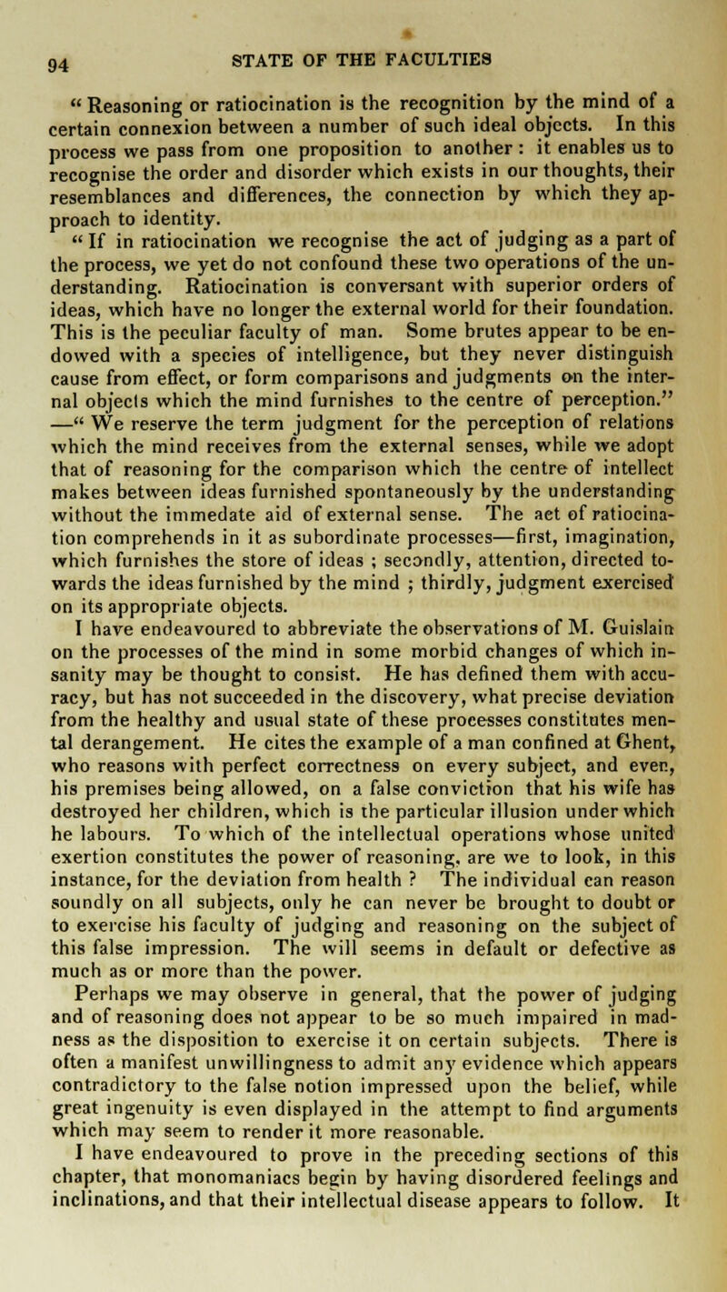  Reasoning or ratiocination is the recognition by the mind of a certain connexion between a number of such ideal objects. In this process we pass from one proposition to another : it enables us to recognise the order and disorder which exists in our thoughts, their resemblances and differences, the connection by which they ap- proach to identity.  If in ratiocination we recognise the act of judging as a part of the process, we yet do not confound these two operations of the un- derstanding. Ratiocination is conversant with superior orders of ideas, which have no longer the external world for their foundation. This is the peculiar faculty of man. Some brutes appear to be en- dowed with a species of intelligence, but they never distinguish cause from effect, or form comparisons and judgments on the inter- nal objects which the mind furnishes to the centre of perception. — We reserve the term judgment for the perception of relations which the mind receives from the external senses, while we adopt that of reasoning for the comparison which the centre of intellect makes between ideas furnished spontaneously by the understanding without the immedate aid of external sense. The act of ratiocina- tion comprehends in it as subordinate processes—first, imagination, which furnishes the store of ideas ; secondly, attention, directed to- wards the ideas furnished by the mind ; thirdly, judgment exercised on its appropriate objects. I have endeavoured to abbreviate the observations of M. Guislaint on the processes of the mind in some morbid changes of which in- sanity may be thought to consist. He has defined them with accu- racy, but has not succeeded in the discovery, what precise deviation from the healthy and usual state of these processes constitutes men- tal derangement. He cites the example of a man confined at Ghent, who reasons with perfect correctness on every subject, and ever., his premises being allowed, on a false conviction that his wife has destroyed her children, which is the particular illusion under which he labours. To which of the intellectual operations whose united exertion constitutes the power of reasoning, are we to look, in this instance, for the deviation from health ? The individual can reason soundly on all subjects, only he can never be brought to doubt or to exercise his faculty of judging and reasoning on the subject of this false impression. The will seems in default or defective as much as or more than the power. Perhaps we may observe in general, that the power of judging and of reasoning does not appear to be so much impaired in mad- ness as the disposition to exercise it on certain subjects. There is often a manifest unwillingness to admit any evidence which appears contradictory to the false notion impressed upon the belief, while great ingenuity is even displayed in the attempt to find arguments which may seem to render it more reasonable. I have endeavoured to prove in the preceding sections of this chapter, that monomaniacs begin by having disordered feelings and inclinations, and that their intellectual disease appears to follow. It