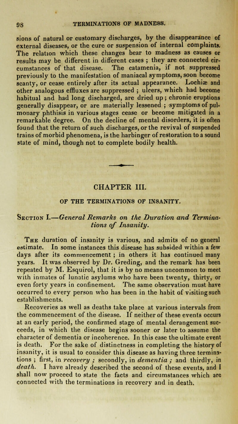 OS TERMINATIONS OF MADNESS. sions of natural or customary discharges, by the disappearance of external diseases, or the cure or suspension of internal complaints. The relation which these changes bear to madness as causes or results may be different in different cases ; they are connected cir- cumstances of that disease. The catamenia, if not suppressed previously to the manifestation of maniacal symptoms, soon become scanty, or cease entirely after its actual appearance. Lochia; and other analogous effluxes are suppressed ; ulcers, which had become habitual and had long discharged, are dried up; chronic eruptions generally disappear, or are materially lessened ; symptoms of pul- monary phthisis in various stages cease or become mitigated in a remarkable degree. On the decline of mental disorders, it is often found that the return of such discharges, or the revival of suspended trains of morbid phenomena, is the harbinger of restoration to a sound state of mind, though not to complete bodily health. CHAPTER III. OP THE TERMINATIONS OF INSANITY. Section I.—General Remarks on the Duration and Termina- tions of Insanity. The duration of insanity is various, and admits of no general estimate. In some instances this disease has subsided within a few days after its commencement ; in others it has continued many years. It was observed by Dr. Greding, and the remark has been repeated by M. Esquirol, that it is by no means uncommon to meet with inmates of lunatic asylums who have been twenty, thirty, or even forty years in confinement. The same observation must have occurred to every person who has been in the habit of visiting such establishments. Recoveries as well as deaths take place at various intervals from the commencement of the disease. If neither of these events occurs at an early period, the confirmed stage of mental derangement suc- ceeds, in which the disease begins sooner or later to assume the character of dementia or incoherence. In this case the ultimate event is death. For the sake of distinctness in completing the history of insanity, it is usual to consider this disease as having three termina- tions ; first, in recovery ; secondly, in dementia ; and thirdly, in death. I have already described the second of these events, and I shall now proceed to state the facts and circumstances which are connected with the terminations in recovery and in death.